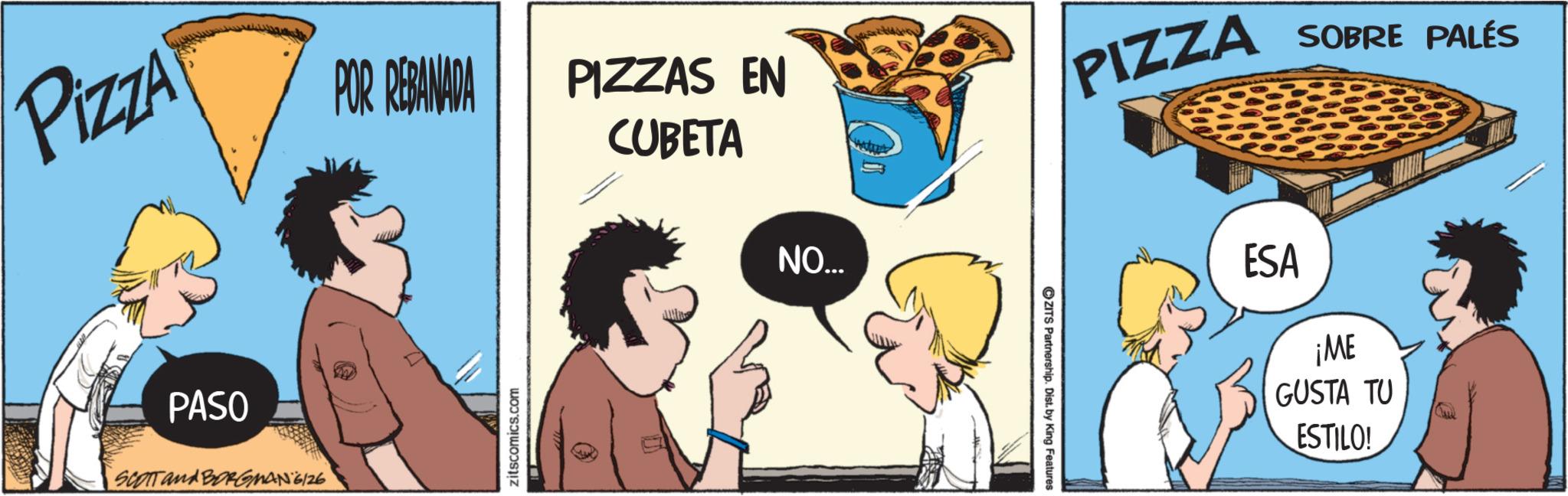 Clip art OCR: Pizza POR REBANADA PIZZAS EN CUBETA PIZZA SOBRE PALÉS PASO SCOTT and BORGMANG/26 zitscomics.com NO... ZITS Partnership. Dist. by King Features: ESA ¡ME GUSTA TU ESTILO! Pizza POR REBANADA PIZZAS EN CUBETA PIZZA SOBRE PALÉS PASO SCOTT and BORGMANG / 26 zitscomics.com NO ... ZITS Partnership . Dist . by King Features : ESA ¡ ME GUSTA TU ESTILO !