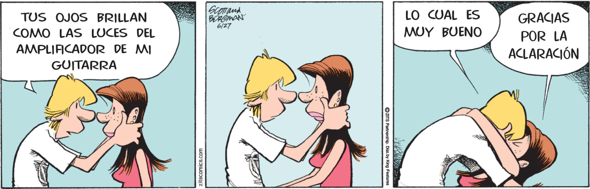 Animated cartoon OCR: TUS OJOS BRILLAN COMO LAS LUCES DEL AMPLIFICADOR DE MI GUITARRA Zitscomics.com SCOTTand BORGMAN 6127 ZITS Partnership. Dist. by King Features LO CUAL ES MUY BUENO GRACIAS POR LA ACLARACIÓN TUS OJOS BRILLAN COMO LAS LUCES DEL AMPLIFICADOR DE MI GUITARRA Zitscomics.com SCOTTand BORGMAN 6127 ZITS Partnership . Dist . by King Features LO CUAL ES MUY BUENO GRACIAS POR LA ACLARACIÓN