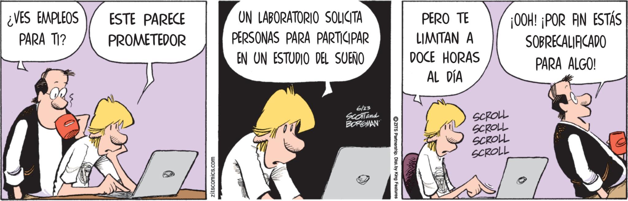 Fictional character OCR: ¿VES EMPLEOS PARA TI? ESTE PARECE PROMETEDOR UN LABORATORIO SOLICITA PERSONAS PARA PARTICIPAR EN UN ESTUDIO DEL SUEÑO PERO TE LIMITAN A DOCE HORAS ¡OOH! ¡POR FIN ESTÁS SOBRECALIFICADO PARA ALGO! 6/23 SCOTTand BORGMAN OZITS Partnership. Dist. by King Features AL DÍA SCROLL SCROLL SCROLL SCROLL ¿ VES EMPLEOS PARA TI ? ESTE PARECE PROMETEDOR UN LABORATORIO SOLICITA PERSONAS PARA PARTICIPAR EN UN ESTUDIO DEL SUEÑO PERO TE LIMITAN A DOCE HORAS ¡ OOH ! ¡ POR FIN ESTÁS SOBRECALIFICADO PARA ALGO ! 6/23 SCOTTand BORGMAN OZITS Partnership . Dist . by King Features AL DÍA SCROLL SCROLL SCROLL SCROLL