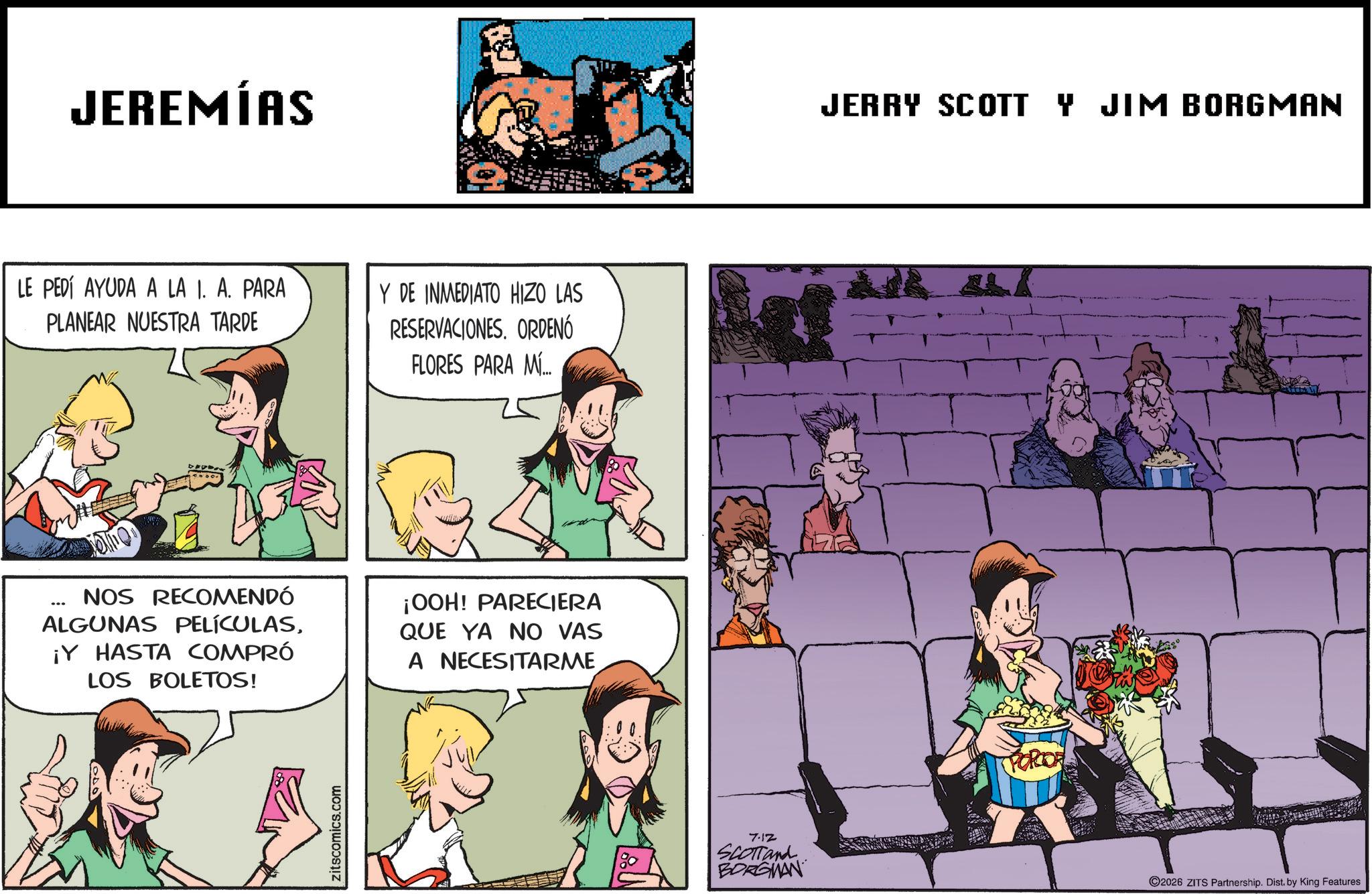 Fictional character OCR: JEREMÍAS LE PEDÍ AYUDA A LA I. A. PARA PLANEAR NUESTRA TARDE Y DE INMEDIATO HIZO LAS RESERVACIONESORDENÓ FLORES PARA MÍ... ... NOS RECOMENDÓ ALGUNAS PELÍCULAS¡Y HASTA COMPRÓ LOS BOLETOS! ¡OOH! PARECIERA QUE YA NO VAS A NECESITARME zitscomics.com 7.12 SCOTTand BORGMAN JERRY SCOTT Y JIM BORGMAN PORTOR ©2026 ZITS Partnership. Dist. by King Features JEREMÍAS LE PEDÍ AYUDA A LA I. A. PARA PLANEAR NUESTRA TARDE Y DE INMEDIATO HIZO LAS RESERVACIONESORDENÓ FLORES PARA MÍ ... ... NOS RECOMENDÓ ALGUNAS PELÍCULAS¡ Y HASTA COMPRÓ LOS BOLETOS ! ¡ OOH ! PARECIERA QUE YA NO VAS A NECESITARME zitscomics.com 7.12 SCOTTand BORGMAN JERRY SCOTT Y JIM BORGMAN PORTOR © 2026 ZITS Partnership . Dist . by King Features