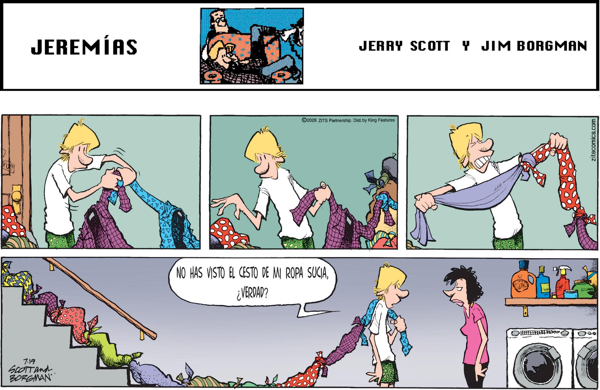 Comic book OCR: 7.19 SCOTT and BORGMAN JEREMÍAS NO HAS VISTO EL CESTO DE MI ROPA SUCIA¿VERDAD? JERRY SCOTT Y JIM BORGMAN 2026 ZITS Partnership. Dist. by King Features 200 000 zitscomics.com 7.19 SCOTT and BORGMAN JEREMÍAS NO HAS VISTO EL CESTO DE MI ROPA SUCIA¿ VERDAD ? JERRY SCOTT Y JIM BORGMAN 2026 ZITS Partnership . Dist . by King Features 200 000 zitscomics.com