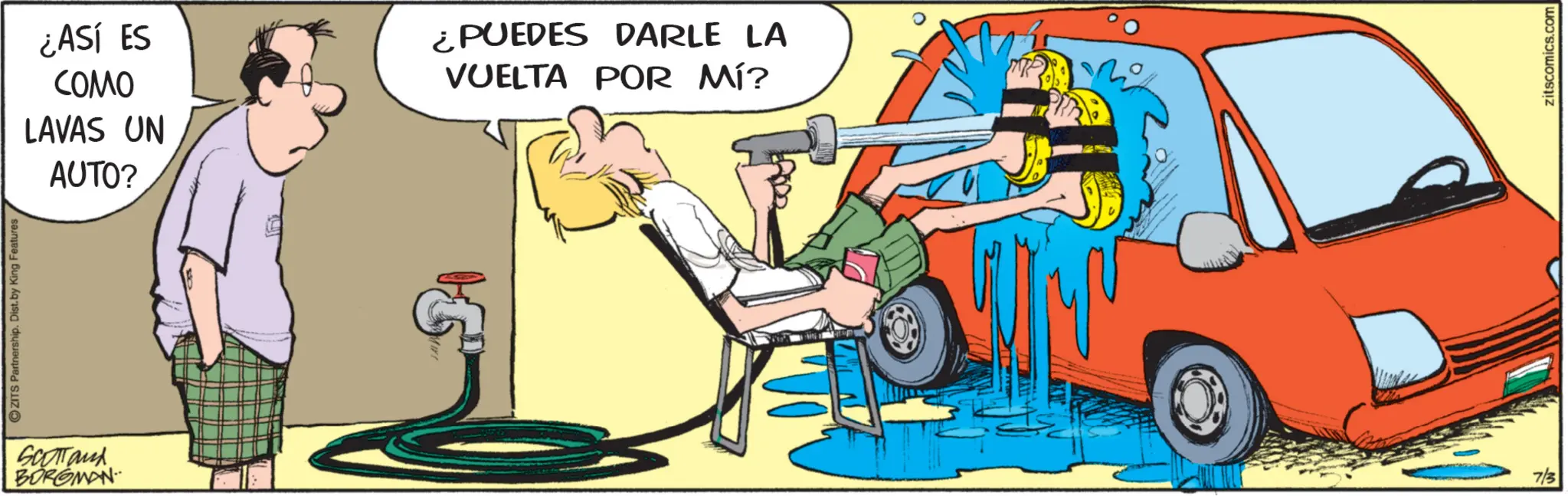 Fiction OCR: ZITS Partnership. Dist. by King Features Scotland BORGMAN ¿ASÍ ES COMO LAVAS UN AUTO? ¿PUEDES DARLE LA VUELTA POR MÍ? 0 7/3 zitscomics.com ZITS Partnership . Dist . by King Features Scotland BORGMAN ¿ ASÍ ES COMO LAVAS UN AUTO ? ¿ PUEDES DARLE LA VUELTA POR MÍ ? 0 7/3 zitscomics.com