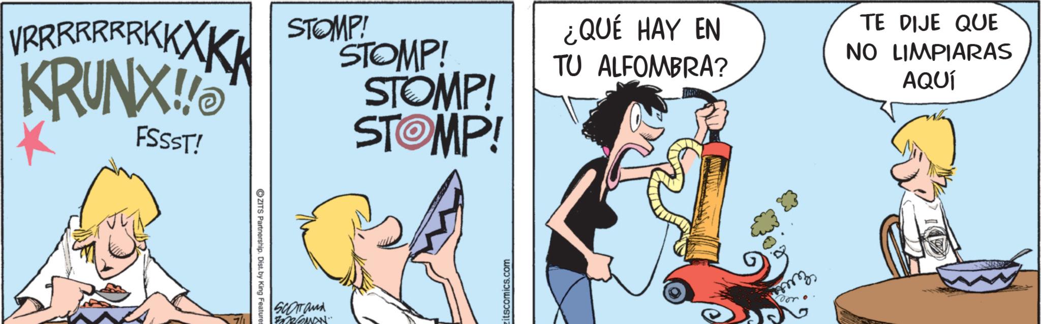 Fictional character OCR: RRRRRRKKXKK KRUNX!! FSSST! STOMP! ZITS Partnership. Dist. by King Feature: SCOTTand BDRQMAN" STOMP! STOMP! STOMP! itscomics.com ¿QUÉ HAY EN TU ALFOMBRA? TE DIJE QUE NO LIMPIARAS AQUÍ doro RRRRRRKKXKK KRUNX !! FSSST ! STOMP ! ZITS Partnership . Dist . by King Feature : SCOTTand BDRQMAN " STOMP ! STOMP ! STOMP ! itscomics.com ¿ QUÉ HAY EN TU ALFOMBRA ? TE DIJE QUE NO LIMPIARAS AQUÍ doro