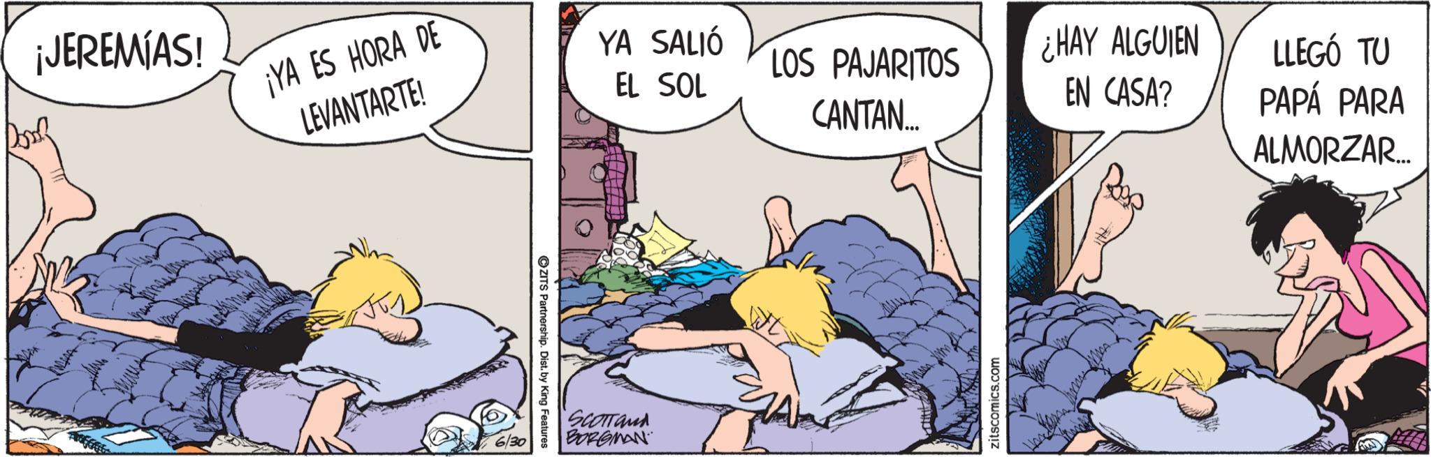 Graphics OCR: ¡JEREMIAS! ¡YA ES HORA DE LEVANTARTE! YA SALIÓ EL SOL LOS PAJARITOS ¿HAY ALGUIEN CANTAN... EN CASA? LLEGÓ TU PAPÁ PARA ALMORZAR... 6/30 ZITS Partnership. Dist. by King Features SCOTTand BORGMAN zitscomics.com ¡ JEREMIAS ! ¡ YA ES HORA DE LEVANTARTE ! YA SALIÓ EL SOL LOS PAJARITOS ¿ HAY ALGUIEN CANTAN ... EN CASA ? LLEGÓ TU PAPÁ PARA ALMORZAR ... 6/30 ZITS Partnership . Dist . by King Features SCOTTand BORGMAN zitscomics.com