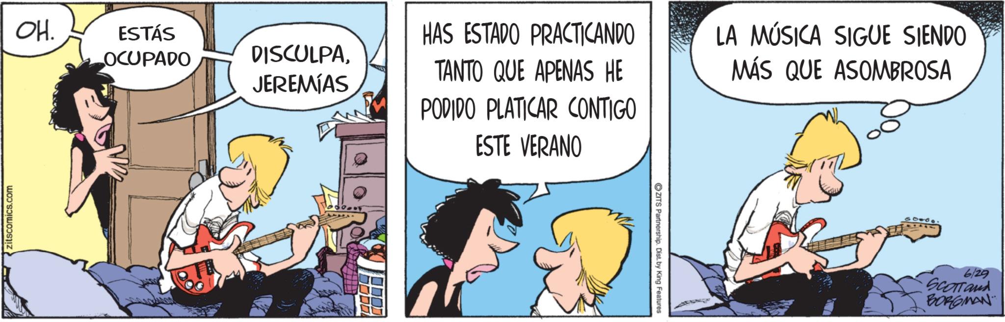 Animated cartoon OCR: zitscomics.com OH. ESTÁS OCUPADO DISCULPAJEREMIAS HAS ESTADO PRACTICANDO TANTO QUE APENAS HE PODIDO PLATICAR CONTIGO ESTE VERANO LA MÚSICA SIGUE SIENDO MÁS QUE ASOMBROSA ZITS Partnership. Dist. by King Features 6/29 SCOTTand BORGMAN zitscomics.com OH . ESTÁS OCUPADO DISCULPAJEREMIAS HAS ESTADO PRACTICANDO TANTO QUE APENAS HE PODIDO PLATICAR CONTIGO ESTE VERANO LA MÚSICA SIGUE SIENDO MÁS QUE ASOMBROSA ZITS Partnership . Dist . by King Features 6/29 SCOTTand BORGMAN