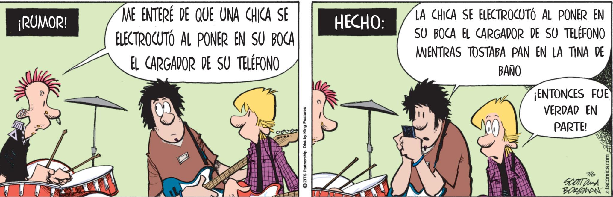 Guitarist OCR: ¡RUMOR! ME ENTERÉ DE QUE UNA CHICA SE ELECTROCUTÓ AL PONER EN SU BOCA EL CARGADOR DE SU TELÉFONO HECHO: ZITS Partnership. Dist. by King Features LA CHICA SE ELECTROCUTÓ AL PONER EN SU BOCA EL CARGADOR DE SU TELÉFONO MIENTRAS TOSTABA PAN EN LA TINA DE BAÑO ENTONCES FUE VERDAD EN PARTE! 716 SCOTT and BORGMAN zitscomics.com ¡ RUMOR ! ME ENTERÉ DE QUE UNA CHICA SE ELECTROCUTÓ AL PONER EN SU BOCA EL CARGADOR DE SU TELÉFONO HECHO : ZITS Partnership . Dist . by King Features LA CHICA SE ELECTROCUTÓ AL PONER EN SU BOCA EL CARGADOR DE SU TELÉFONO MIENTRAS TOSTABA PAN EN LA TINA DE BAÑO ENTONCES FUE VERDAD EN PARTE ! 716 SCOTT and BORGMAN zitscomics.com