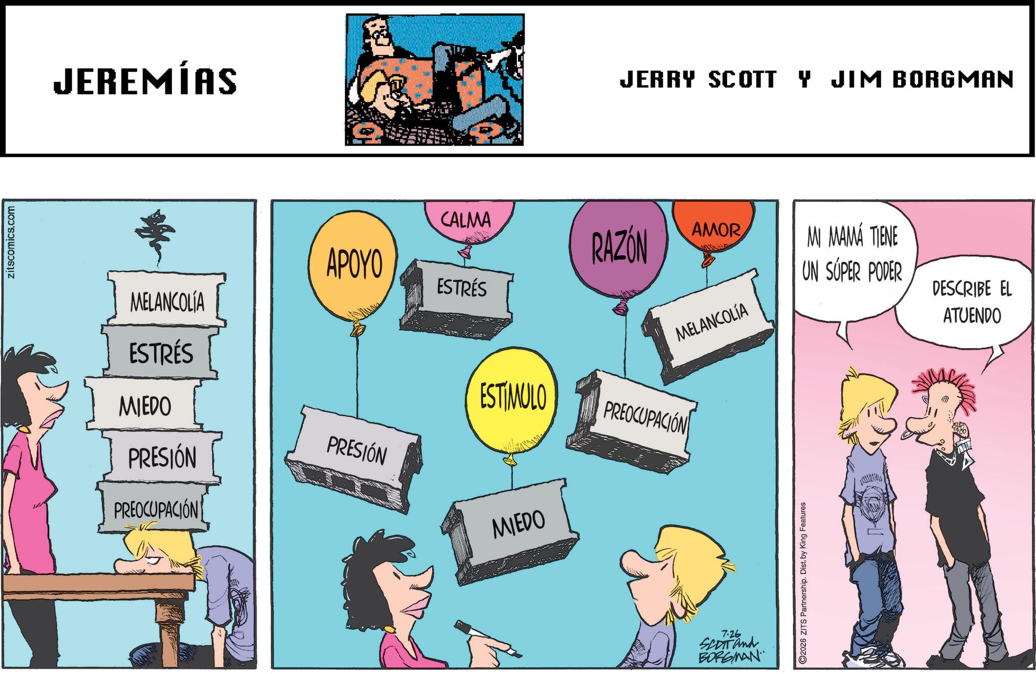 Animated cartoon OCR: zitscomics.com JEREMÍAS MELANCOLIA JERRY SCOTT Y JIM BORGMAN APOYO CALMA RAZÓN AMOR MI MAMA TIENE ESTRÉS UN SÚPER PODER DESCRIBE EL MELANCOLÍA ATUENDO ESTRÉS MIEDO ESTÍMULO PREOCUPACIÓN PRESIÓN PRESIÓN PREOCUPACIÓN MIEDO 7.26 SCOTT and BORGMAN 2026 ZITS Partnership. Dist. by King Features zitscomics.com JEREMÍAS MELANCOLIA JERRY SCOTT Y JIM BORGMAN APOYO CALMA RAZÓN AMOR MI MAMA TIENE ESTRÉS UN SÚPER PODER DESCRIBE EL MELANCOLÍA ATUENDO ESTRÉS MIEDO ESTÍMULO PREOCUPACIÓN PRESIÓN PRESIÓN PREOCUPACIÓN MIEDO 7.26 SCOTT and BORGMAN 2026 ZITS Partnership . Dist . by King Features