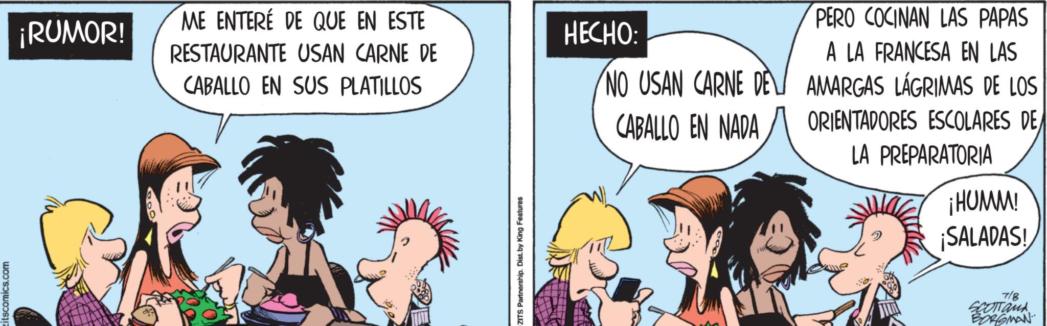Fictional character OCR: itscomics.com ¡RUMOR! ME ENTERÉ DE QUE EN ESTE RESTAURANTE USAN CARNE DE CABALLO EN SUS PLATILLOS ZITS Partnership. Dist. by King Features HECHO: NO USAN CARNE DE CABALLO EN NADA PERO COCINAN LAS PAPAS A LA FRANCESA EN LAS AMARGAS LÁGRIMAS DE LOS ORIENTADORES ESCOLARES DE LA PREPARATORIA ¡HUMM! ¡SALADAS! 7/8 SCOTTank BORGMAN itscomics.com ¡ RUMOR ! ME ENTERÉ DE QUE EN ESTE RESTAURANTE USAN CARNE DE CABALLO EN SUS PLATILLOS ZITS Partnership . Dist . by King Features HECHO : NO USAN CARNE DE CABALLO EN NADA PERO COCINAN LAS PAPAS A LA FRANCESA EN LAS AMARGAS LÁGRIMAS DE LOS ORIENTADORES ESCOLARES DE LA PREPARATORIA ¡ HUMM ! ¡ SALADAS ! 7/8 SCOTTank BORGMAN