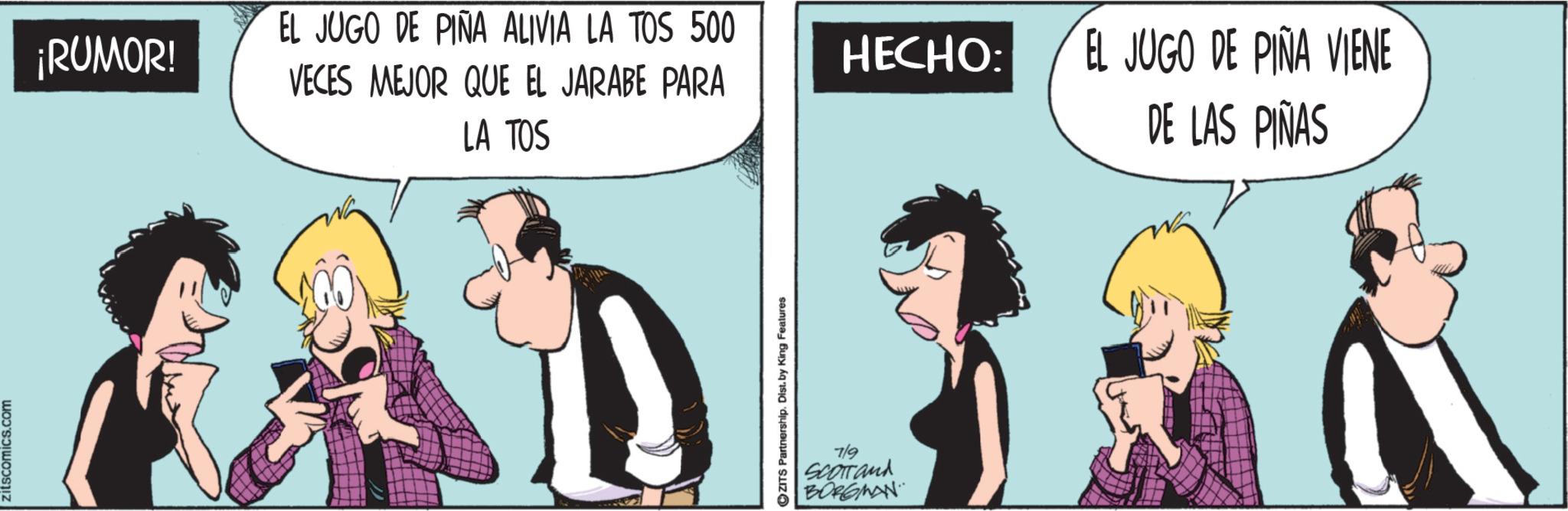 Fictional character OCR: zitscomics.com ¡RUMOR! EL JUGO DE PIÑA ALIVIA LA TOS 500 VECES MEJOR QUE EL JARABE PARA LA TOS ?ZITS Partnership. Dist. by King Features 7/9 Scorrand BORGMAN HECHO: EL JUGO DE PIÑA VIENE DE LAS PIÑAS zitscomics.com ¡ RUMOR ! EL JUGO DE PIÑA ALIVIA LA TOS 500 VECES MEJOR QUE EL JARABE PARA LA TOS ?ZITS Partnership . Dist . by King Features 7/9 Scorrand BORGMAN HECHO : EL JUGO DE PIÑA VIENE DE LAS PIÑAS
