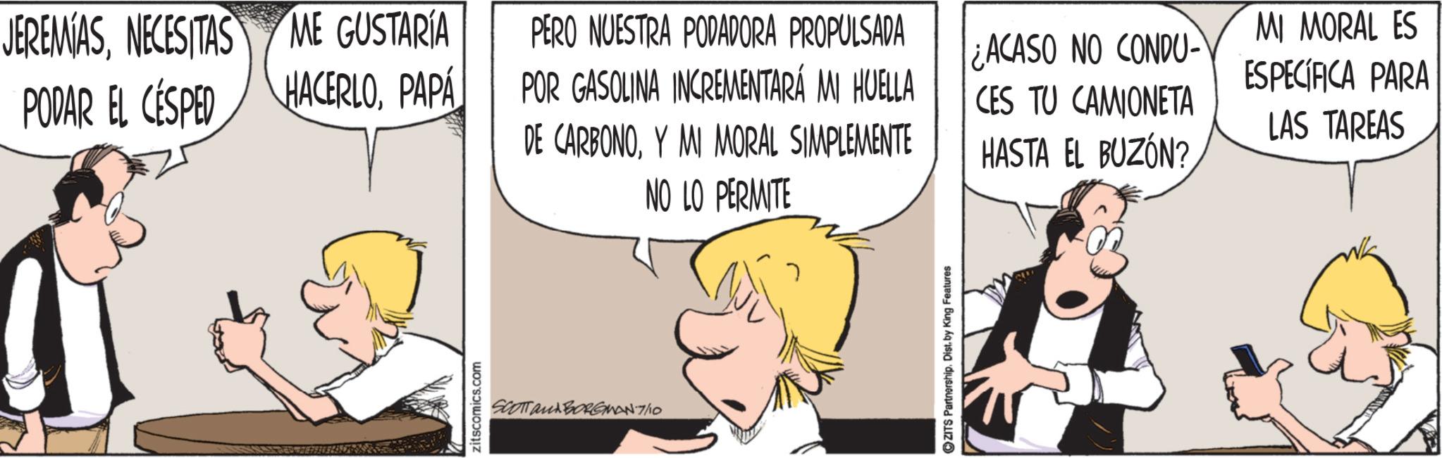 Animated cartoon OCR: JEREMIASNECESITAS ME GUSTARÍA PODAR EL CÉSPED HACERLOPAPA zitscomics.com PERO NUESTRA PODADORA PROPULSADA POR GASOLINA INCREMENTARÁ MI HUELLA DE CARBONOY MI MORAL SIMPLEMENTE NO LO PERMITE ? SCOTT and BORGMAN-7/10 ZITS Partnership. Dist. by King Features ACASO NO CONDU- CES TU CAMIONETA HASTA EL BUZÓN? MI MORAL ES ESPECÍFICA PARA LAS TAREAS JEREMIASNECESITAS ME GUSTARÍA PODAR EL CÉSPED HACERLOPAPA zitscomics.com PERO NUESTRA PODADORA PROPULSADA POR GASOLINA INCREMENTARÁ MI HUELLA DE CARBONOY MI MORAL SIMPLEMENTE NO LO PERMITE ? SCOTT and BORGMAN - 7 / 10 ZITS Partnership . Dist . by King Features ACASO NO CONDU- CES TU CAMIONETA HASTA EL BUZÓN ? MI MORAL ES ESPECÍFICA PARA LAS TAREAS