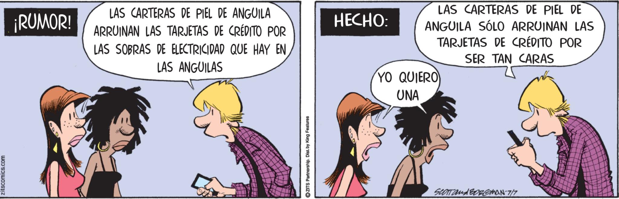 Comic book OCR: zitscomics.com ¡RUMOR! LAS CARTERAS DE PIEL DE ANGUILA ARRUINAN LAS TARJETAS DE CRÉDITO POR LAS SOBRAS DE ELECTRICIDAD QUE HAY EN LAS ANGUILAS HECHO: 900 ZITS Partnership. Dist. by King Features LAS CARTERAS DE PIEL DE ANGUILA SÓLO ARRUINAN LAS TARJETAS DE CRÉDITO POR SER TAN CARAS YO QUIERO UNA SCOTT and BORGMAN-7/7 zitscomics.com ¡ RUMOR ! LAS CARTERAS DE PIEL DE ANGUILA ARRUINAN LAS TARJETAS DE CRÉDITO POR LAS SOBRAS DE ELECTRICIDAD QUE HAY EN LAS ANGUILAS HECHO : 900 ZITS Partnership . Dist . by King Features LAS CARTERAS DE PIEL DE ANGUILA SÓLO ARRUINAN LAS TARJETAS DE CRÉDITO POR SER TAN CARAS YO QUIERO UNA SCOTT and BORGMAN - 7 / 7