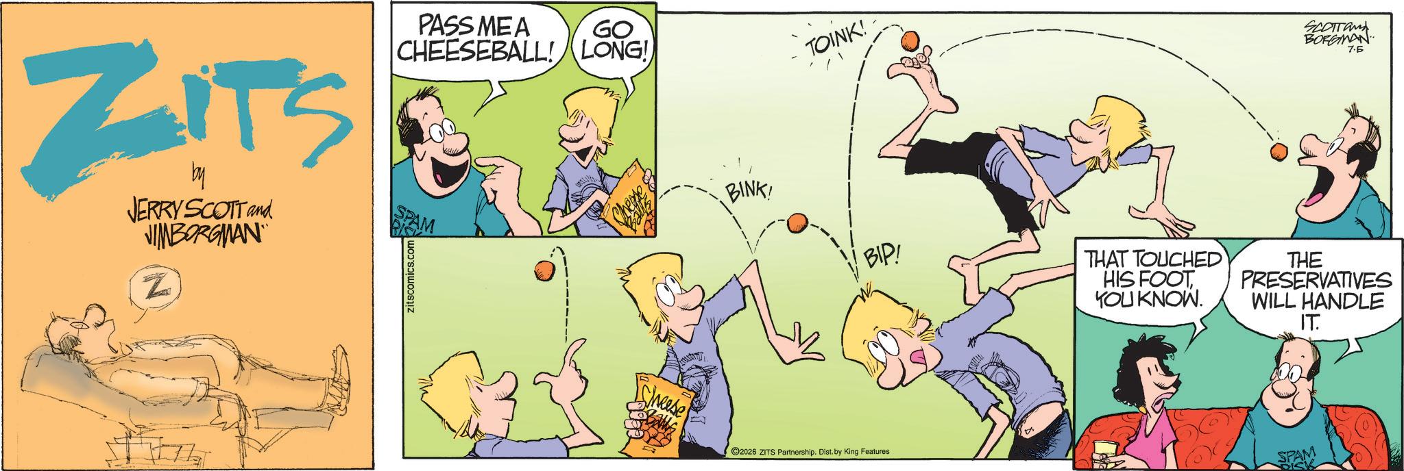 Animated cartoon OCR: ZITS by JERRY SCOTT and VIMBORGMAN Zn Zitscomics.com PASS MEA GO CHEESEBALL! LONG! TOINK! SCOTTan BORGMAN 7.5 BINK! BIP! THAT TOUCHED HIS FOOT YOU KNOW. THE PRESERVATIVES WILL HANDLE IT. cheese 2026 ZITS Partnership. Dist. by King Features ZITS by JERRY SCOTT and VIMBORGMAN Zn Zitscomics.com PASS MEA GO CHEESEBALL ! LONG ! TOINK ! SCOTTan BORGMAN 7.5 BINK ! BIP ! THAT TOUCHED HIS FOOT YOU KNOW . THE PRESERVATIVES WILL HANDLE IT . cheese 2026 ZITS Partnership . Dist . by King Features
