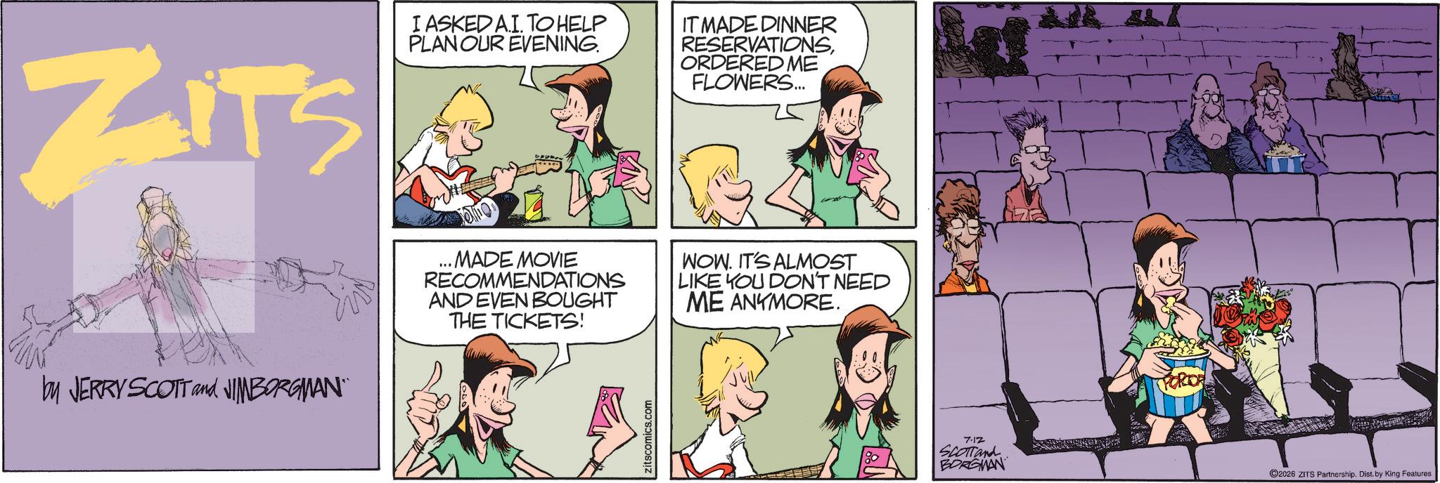 Fictional character OCR: ZITS I ASKEDAI. TO HELP PLAN OUR EVENING. IT MADE DINNER RESERVATIONSORDERED ME FLOWERS... by JERRY SCOTT and JIMBORGMAN¨¨ ..MADE MOVIE RECOMMENDATIONS AND EVEN BOUGHT THE TICKETS! WOW. IT'S ALMOST LIKE YOU DON'T NEED ME ANYMORE. zitscomics.com 7.12 SCOTTand BORGMAN ©2026 ZITS Partnership. Dist. by King Features ZITS I ASKEDAI . TO HELP PLAN OUR EVENING . IT MADE DINNER RESERVATIONSORDERED ME FLOWERS ... by JERRY SCOTT and JIMBORGMAN¨¨ ..MADE MOVIE RECOMMENDATIONS AND EVEN BOUGHT THE TICKETS ! WOW . IT'S ALMOST LIKE YOU DON'T NEED ME ANYMORE . zitscomics.com 7.12 SCOTTand BORGMAN © 2026 ZITS Partnership . Dist . by King Features