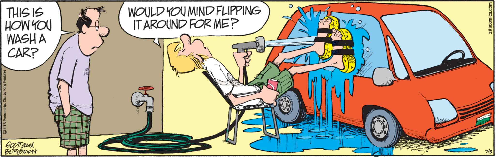 Animation OCR: ZITS Partnership. Dist. by King Features SCOTTanx BORGMAN THIS IS HOW YOU WASH A CAR? WOULD YOU MIND FLIPPING IT AROUND FOR ME? 7/3 zitscomics.com ZITS Partnership . Dist . by King Features SCOTTanx BORGMAN THIS IS HOW YOU WASH A CAR ? WOULD YOU MIND FLIPPING IT AROUND FOR ME ? 7/3 zitscomics.com