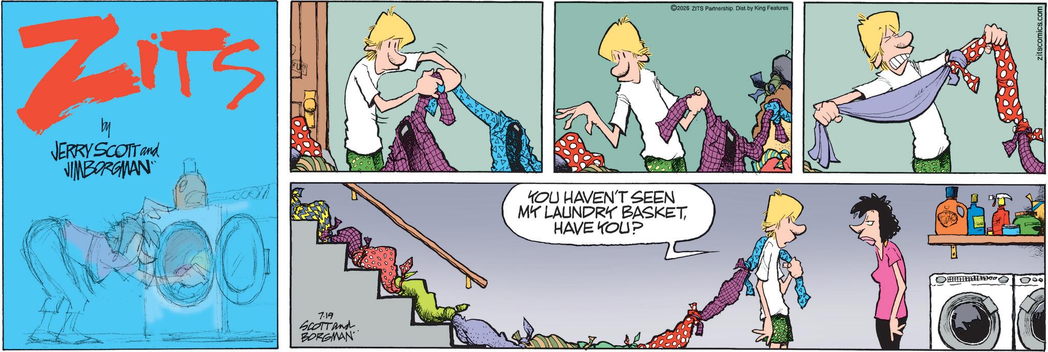Animated cartoon OCR: ZITS by JERRY SCOTT and JIMBORGMAN 7.19 SCOTT and BORGMAN 2026 ZITS Partnership. Dist. by King Features YOU HAVEN'T SEEN MY LAUNDRY BASKETHAVE YOU? ZITS by JERRY SCOTT and JIMBORGMAN 7.19 SCOTT and BORGMAN 2026 ZITS Partnership . Dist . by King Features YOU HAVEN'T SEEN MY LAUNDRY BASKETHAVE YOU ?
