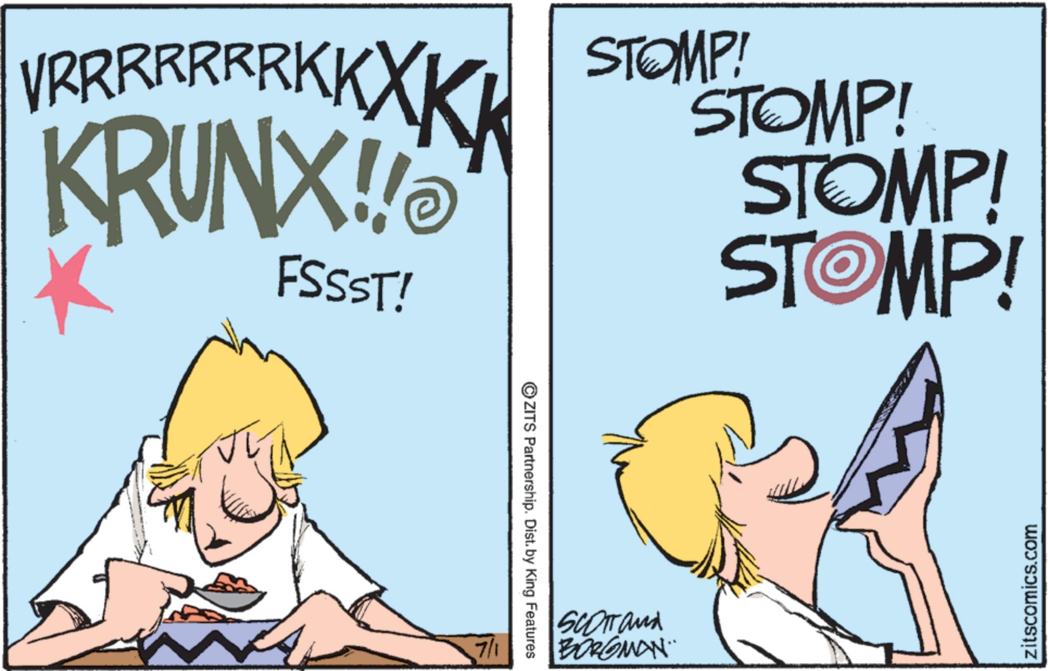 Fiction OCR: VR R R R R R R K K XKK KRUNX!! FSSST! STOMP! STOMP! STOMP! STOMP! 7/1 ZITS Partnership. Dist. by King Features SCOTT and BORGMAN zitscomics.com VR R R R R R R K K XKK KRUNX !! FSSST ! STOMP ! STOMP ! STOMP ! STOMP ! 7/1 ZITS Partnership . Dist . by King Features SCOTT and BORGMAN zitscomics.com