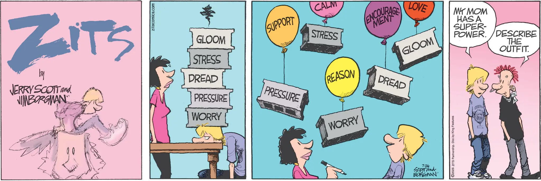 Fictional character OCR: ZITS by zitscomics.com STRESS DREAD REASON GLOOM SUPPORT CALM STRESS ENCOURAGE LOVE GLOOM MY MOM HAS A SUPER- POWER. DESCRIBE THE OUTFIT. JERRY SCOTT and JIMBORGMAN PRESSURE PRESSURE DREAD WORRY WORRY 7.26 SCOTT and BORGMAN 2026 ZITS Partnership. Dist. by King Features ZITS by zitscomics.com STRESS DREAD REASON GLOOM SUPPORT CALM STRESS ENCOURAGE LOVE GLOOM MY MOM HAS A SUPER- POWER . DESCRIBE THE OUTFIT . JERRY SCOTT and JIMBORGMAN PRESSURE PRESSURE DREAD WORRY WORRY 7.26 SCOTT and BORGMAN 2026 ZITS Partnership . Dist . by King Features