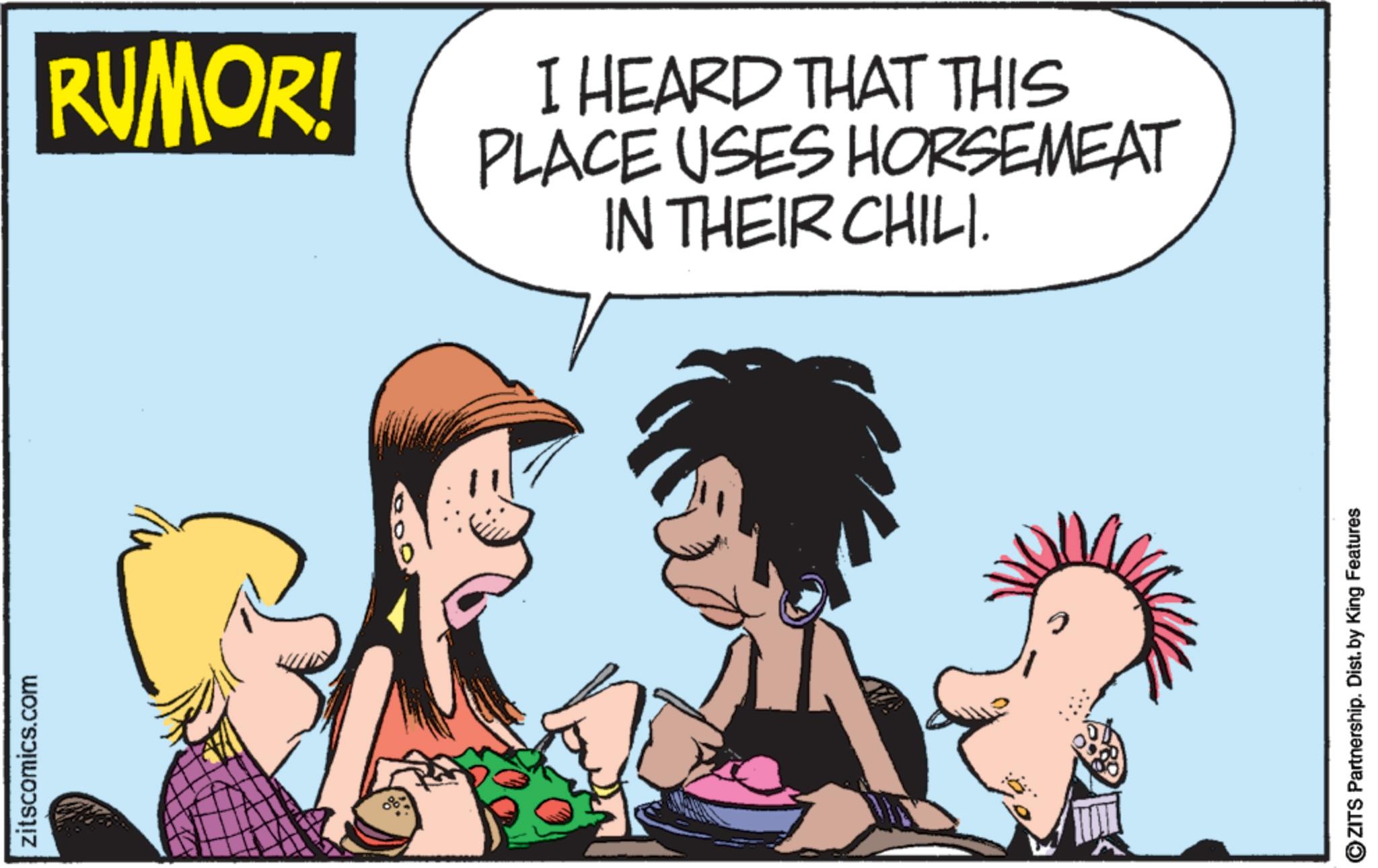 Comic book OCR: zitscomics.com RUMOR! I HEARD THAT THIS PLACE USES HORSEMEAT IN THEIR CHILI. ? OZITS Partnership. Dist. by King Features zitscomics.com RUMOR ! I HEARD THAT THIS PLACE USES HORSEMEAT IN THEIR CHILI . ? OZITS Partnership . Dist . by King Features