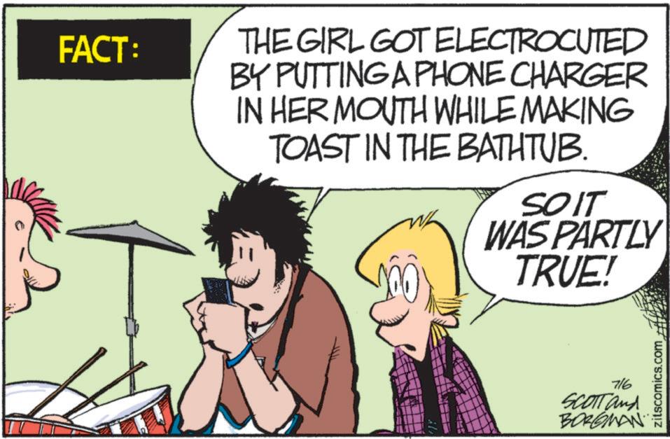 Fictional character OCR: FACT: THE GIRL GOT ELECTROCUTED BY PUTTING A PHONE CHARGER IN HER MOUTH WHILE MAKING TOAST IN THE BATHTUB. SOIT WAS PARTLY TRUE! 716 SCOTT and BORGMAN zitscomics.com FACT : THE GIRL GOT ELECTROCUTED BY PUTTING A PHONE CHARGER IN HER MOUTH WHILE MAKING TOAST IN THE BATHTUB . SOIT WAS PARTLY TRUE ! 716 SCOTT and BORGMAN zitscomics.com