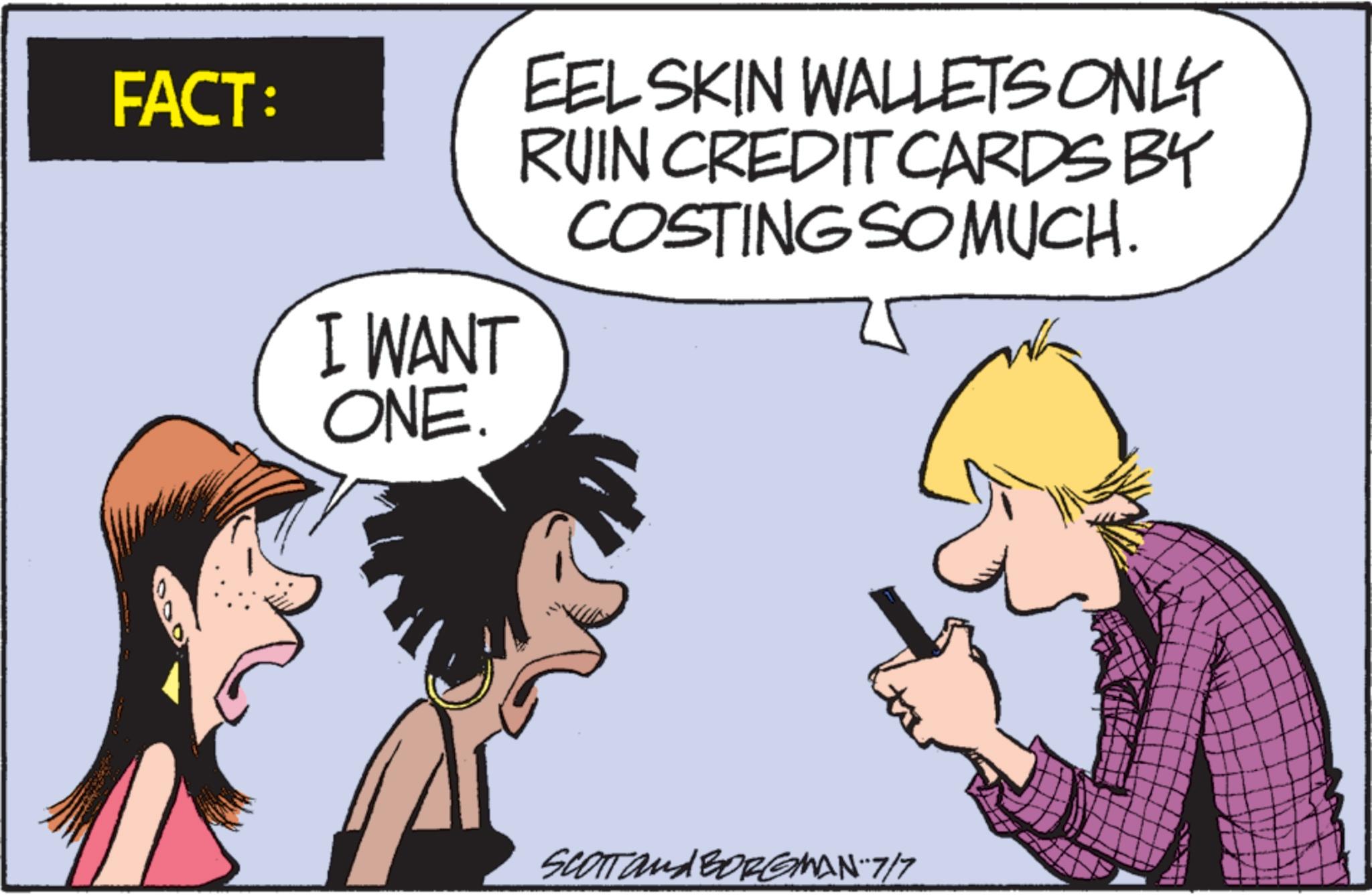 Animated cartoon OCR: FACT: I WANT ONE. EEL SKIN WALLETS ONLY RUIN CREDIT CARDS BY COSTING SO MUCH. SCOTT and BORGMAN-7/7 FACT : I WANT ONE . EEL SKIN WALLETS ONLY RUIN CREDIT CARDS BY COSTING SO MUCH . SCOTT and BORGMAN - 7 / 7