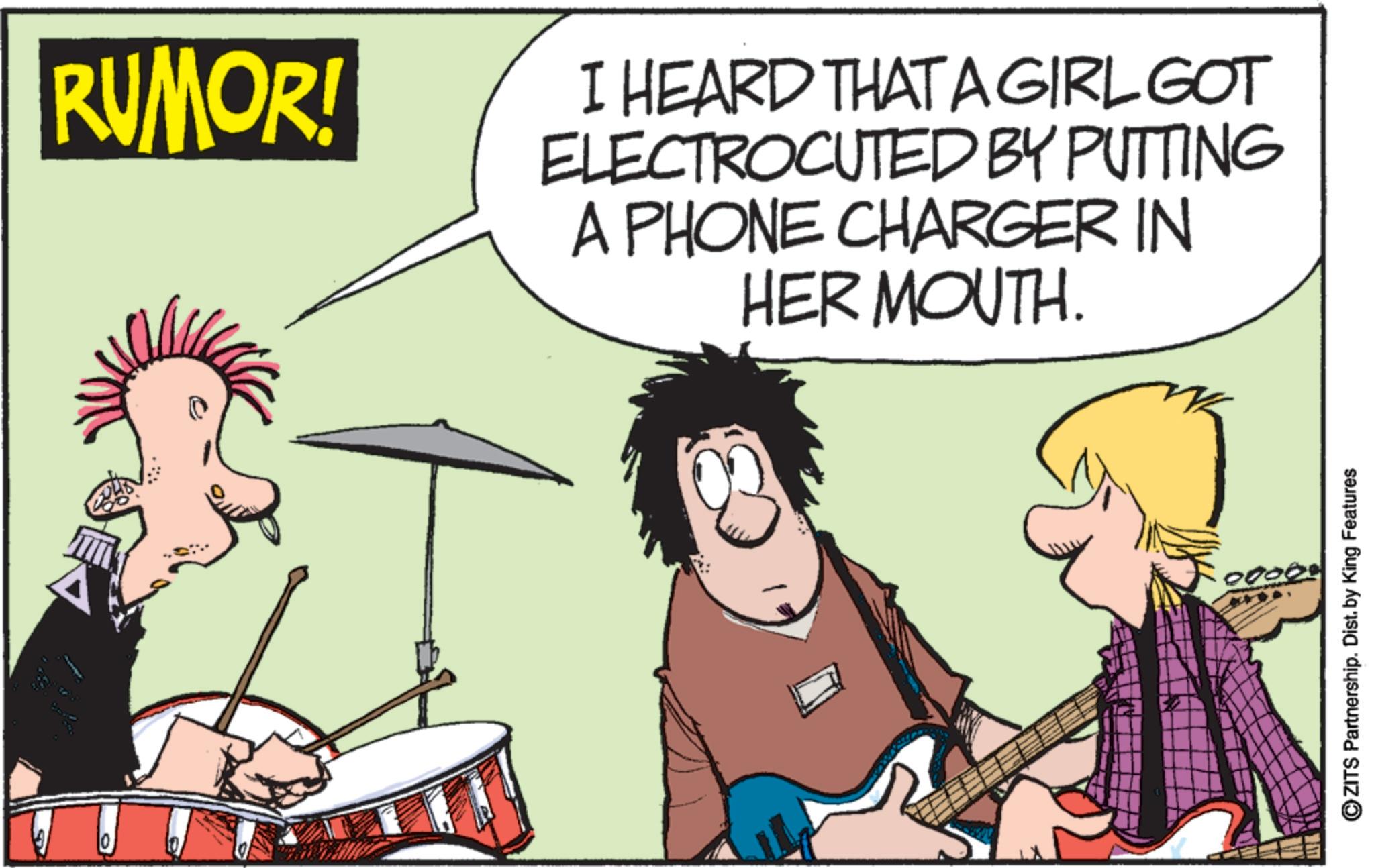 Drumhead OCR: RUMOR! I HEARD THAT A GIRL GOT ELECTROCUTED BY PUTTING A PHONE CHARGER IN HER MOUTH. 0000 ZITS Partnership. Dist. by King Features RUMOR ! I HEARD THAT A GIRL GOT ELECTROCUTED BY PUTTING A PHONE CHARGER IN HER MOUTH . 0000 ZITS Partnership . Dist . by King Features