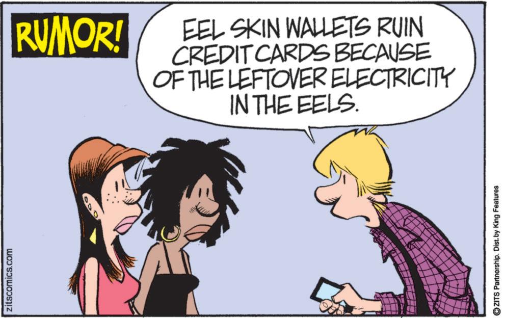 Graphics OCR: zitscomics.com RUMOR! EEL SKIN WALLETS RUIN CREDIT CARDS BECAUSE OF THE LEFTOVER ELECTRICITY IN THE EELS. ZITS Partnership. Dist. by King Features zitscomics.com RUMOR ! EEL SKIN WALLETS RUIN CREDIT CARDS BECAUSE OF THE LEFTOVER ELECTRICITY IN THE EELS . ZITS Partnership . Dist . by King Features