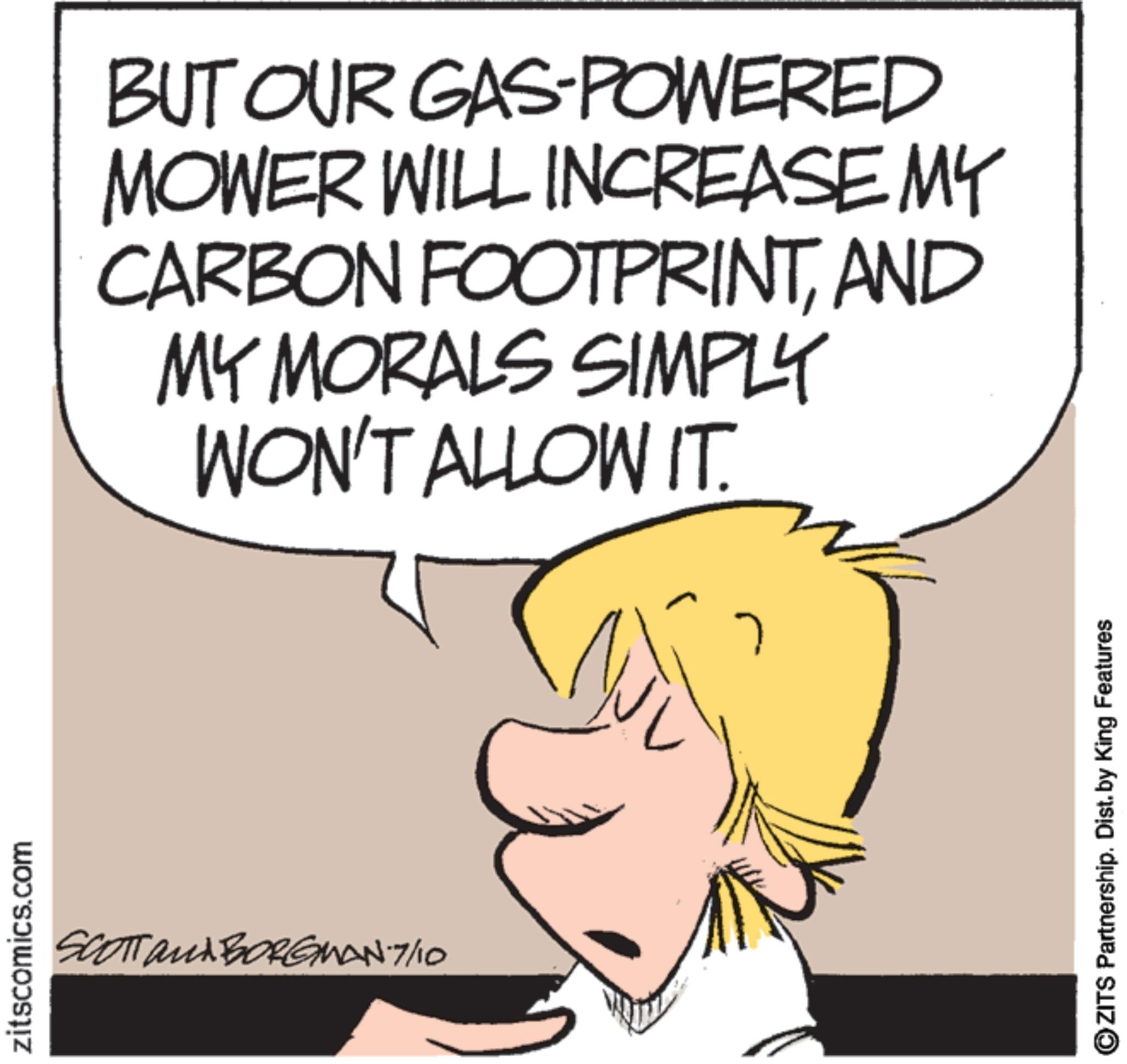 Graphics OCR: zitscomics.com SCOTT and BORGMAN-7/10 BUT OUR GAS-POWERED MOWER WILL INCREASE MY CARBON FOOTPRINTAND MY MORALS SIMPLY WON'T ALLOW IT. OZITS Partnership. Dist. by King Features zitscomics.com SCOTT and BORGMAN - 7 / 10 BUT OUR GAS - POWERED MOWER WILL INCREASE MY CARBON FOOTPRINTAND MY MORALS SIMPLY WON'T ALLOW IT . OZITS Partnership . Dist . by King Features