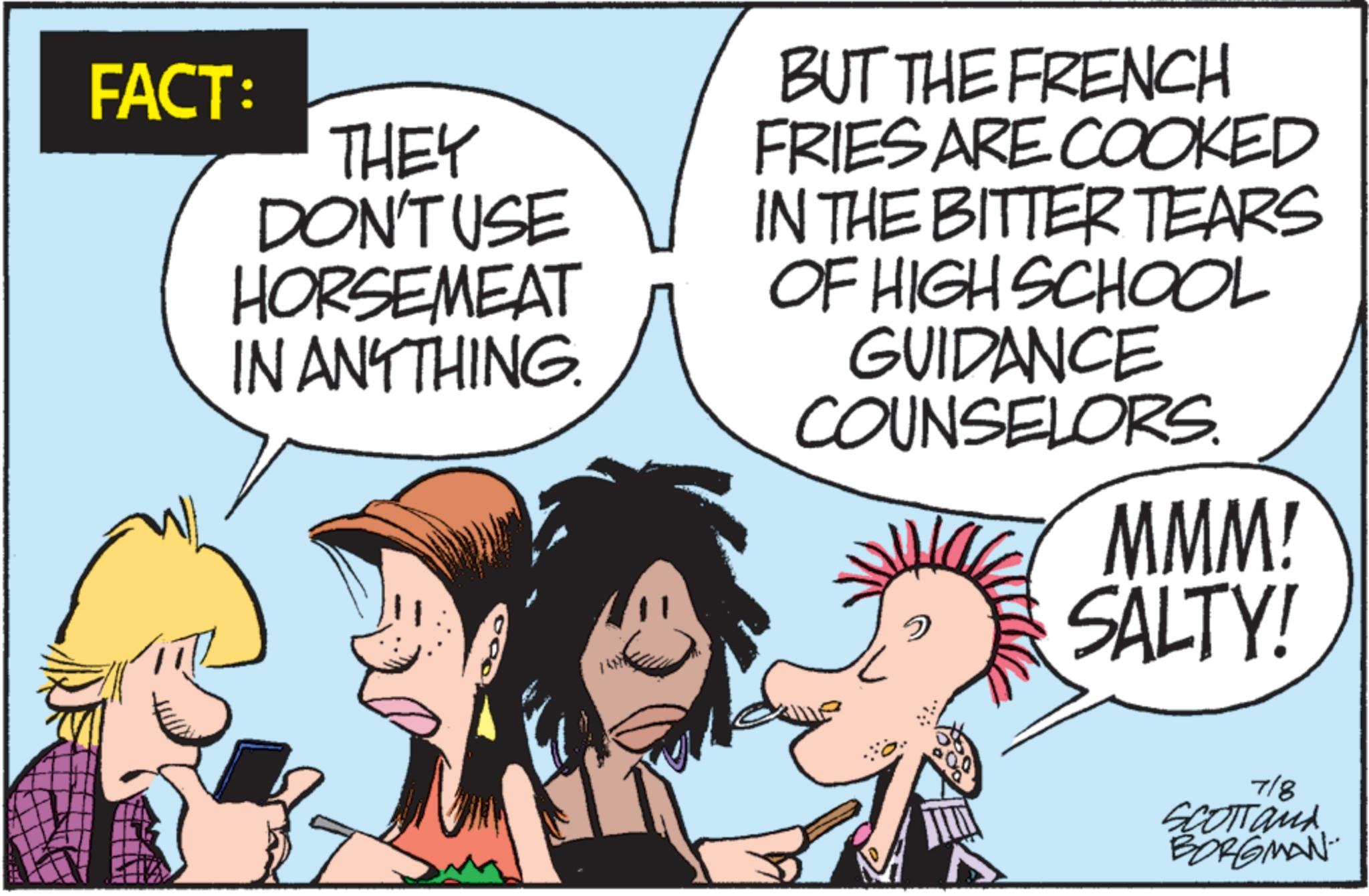 Comic book OCR: FACT: THEY DON'T USE HORSEMEAT IN ANYTHING. BUT THE FRENCH FRIES ARE COOKED IN THE BITTER TEARS OF HIGH SCHOOL GUIDANCE COUNSELORS. ? MMM! SALTY! 718 SCOTTan BORGMAN FACT : THEY DON'T USE HORSEMEAT IN ANYTHING . BUT THE FRENCH FRIES ARE COOKED IN THE BITTER TEARS OF HIGH SCHOOL GUIDANCE COUNSELORS . ? MMM ! SALTY ! 718 SCOTTan BORGMAN