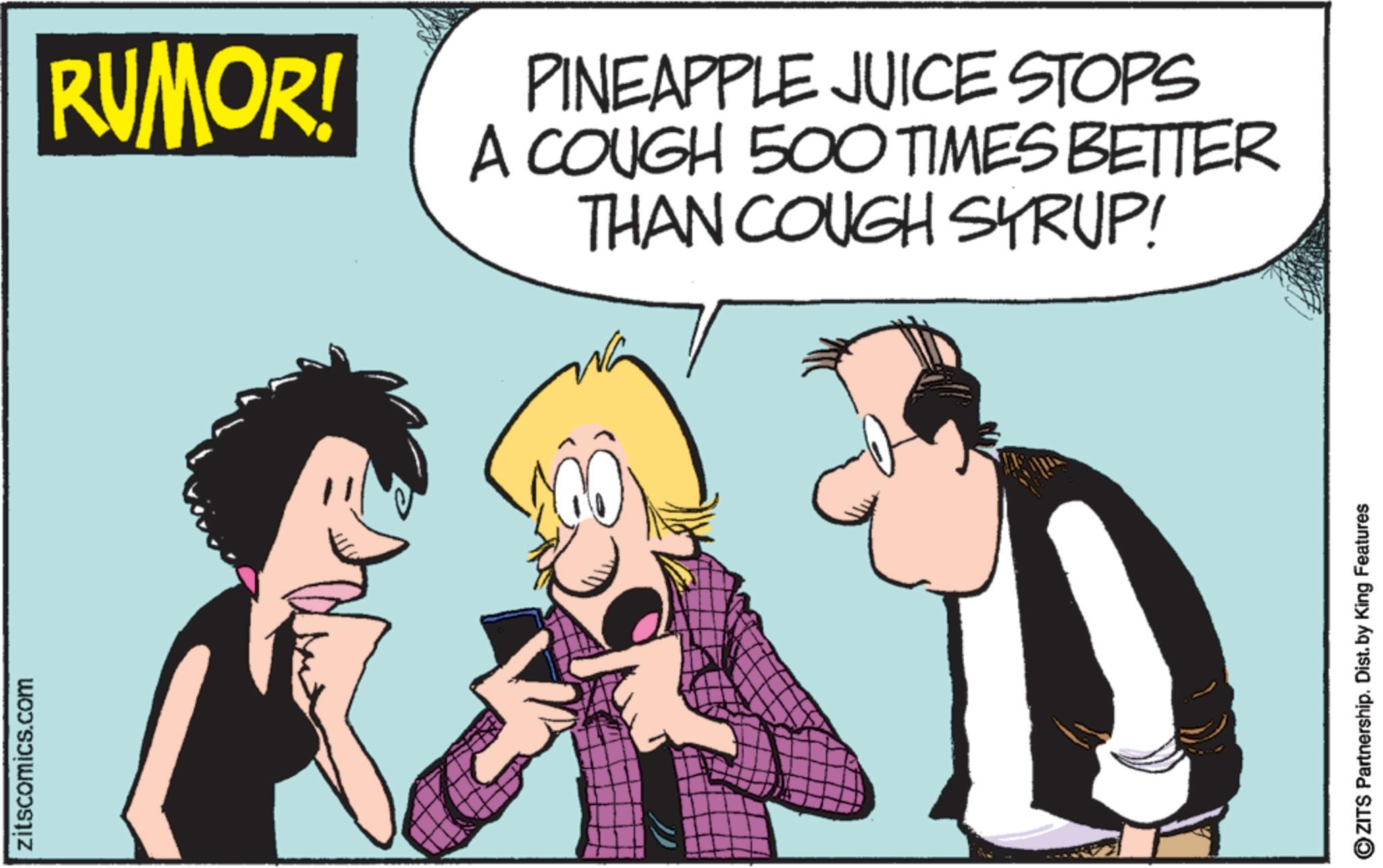 Comic book OCR: zitscomics.com RUMOR! PINEAPPLE JUICE STOPS A COUGH 500 TIMES BETTER THAN COUGH SYRUP! ZITS Partnership. Dist. by King Features zitscomics.com RUMOR ! PINEAPPLE JUICE STOPS A COUGH 500 TIMES BETTER THAN COUGH SYRUP ! ZITS Partnership . Dist . by King Features
