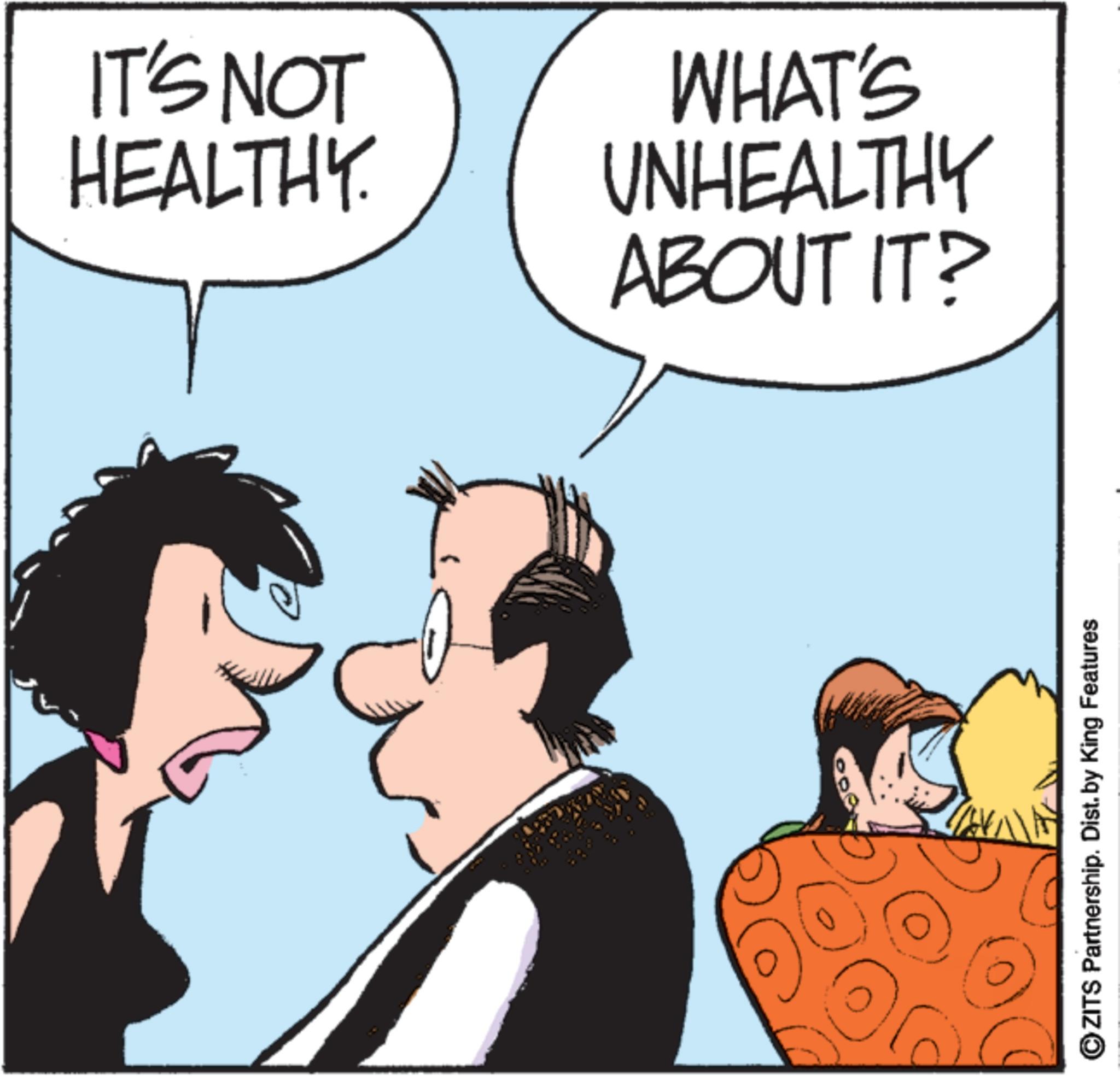 Animated cartoon OCR: IT'S NOT HEALTHY. WHAT'S UNHEALTHY ABOUT IT? ?ZITS Partnership. Dist. by King Features IT'S NOT HEALTHY . WHAT'S UNHEALTHY ABOUT IT ? ?ZITS Partnership . Dist . by King Features