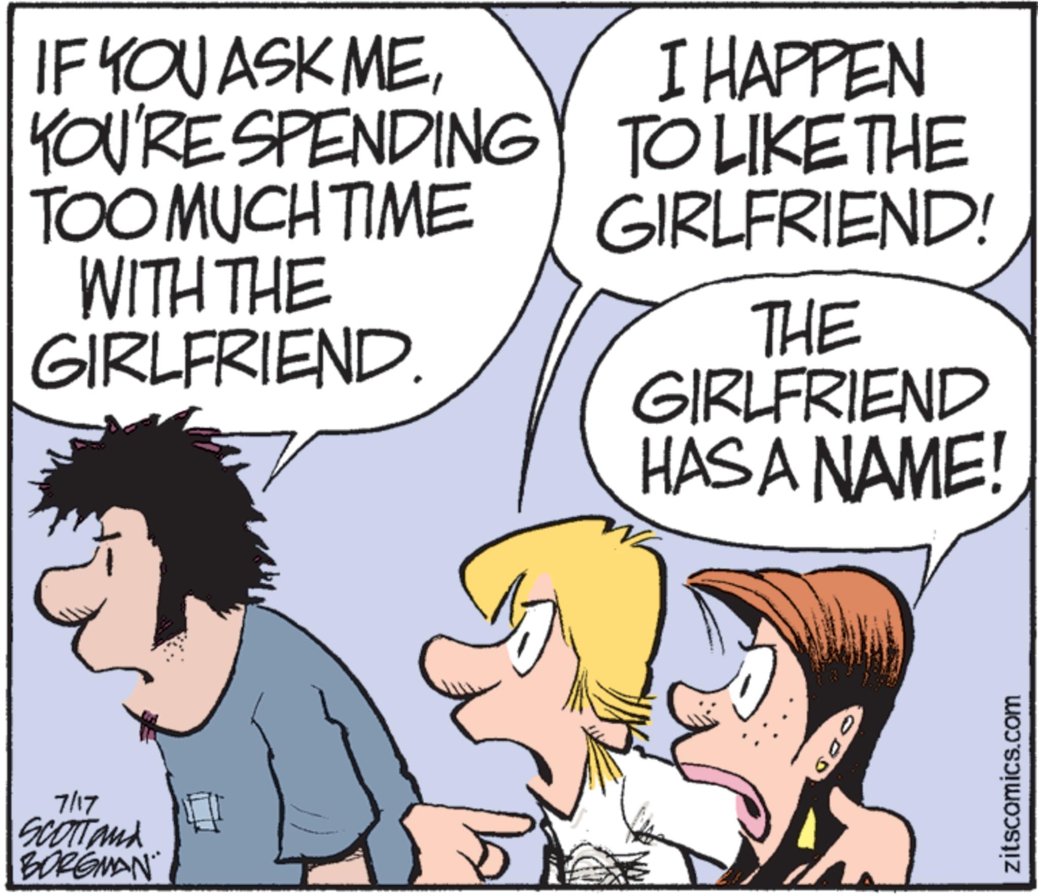 Animated cartoon OCR: IF YOU ASK MEYOU'RE SPENDING TOO MUCH TIME WITH THE GIRLFRIEND. I HAPPEN TO LIKE THE GIRLFRIEND! THE GIRLFRIEND HAS A NAME! 7/17 SCOTTand BORGMAN COD zitscomics.com IF YOU ASK MEYOU'RE SPENDING TOO MUCH TIME WITH THE GIRLFRIEND . I HAPPEN TO LIKE THE GIRLFRIEND ! THE GIRLFRIEND HAS A NAME ! 7/17 SCOTTand BORGMAN COD zitscomics.com