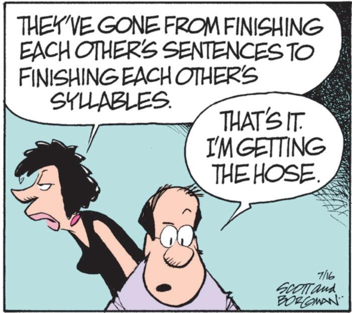 Comics OCR: THEY'VE GONE FROM FINISHING EACH OTHER'S SENTENCES TO FINISHING EACH OTHER'S SYLLABLES. THAT'S IT. I'M GETTING THE HOSE. 7/16 SCOTT and BORCOMAN THEY'VE GONE FROM FINISHING EACH OTHER'S SENTENCES TO FINISHING EACH OTHER'S SYLLABLES . THAT'S IT . I'M GETTING THE HOSE . 7/16 SCOTT and BORCOMAN