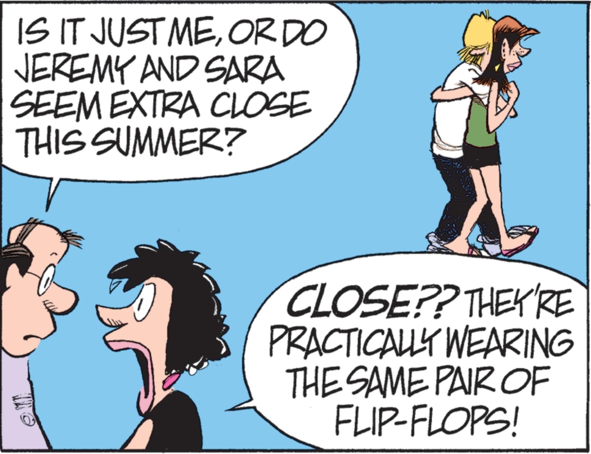 Animated cartoon OCR: IS IT JUST MEOR DO JEREMY AND SARA SEEM EXTRA CLOSE THIS SUMMER? CLOSE?? THEY'RE PRACTICALLY WEARING THE SAME PAIR OF FLIP-FLOPS! IS IT JUST MEOR DO JEREMY AND SARA SEEM EXTRA CLOSE THIS SUMMER ? CLOSE ?? THEY'RE PRACTICALLY WEARING THE SAME PAIR OF FLIP - FLOPS !