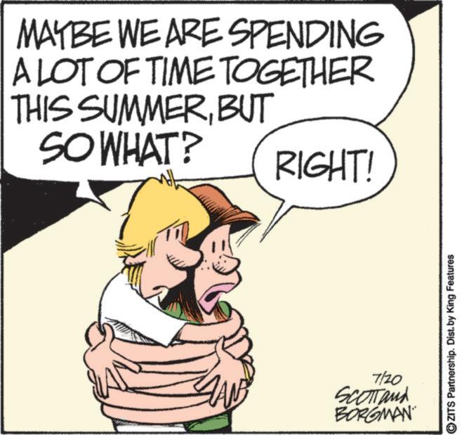 Photo caption OCR: MAYBE WE ARE SPENDING A LOT OF TIME TOGETHER THIS SUMMERBUT SO WHAT? RIGHT! 7/20 Scotland BORGMAN OZITS Partnership. Dist. by King Features MAYBE WE ARE SPENDING A LOT OF TIME TOGETHER THIS SUMMERBUT SO WHAT ? RIGHT ! 7/20 Scotland BORGMAN OZITS Partnership . Dist . by King Features