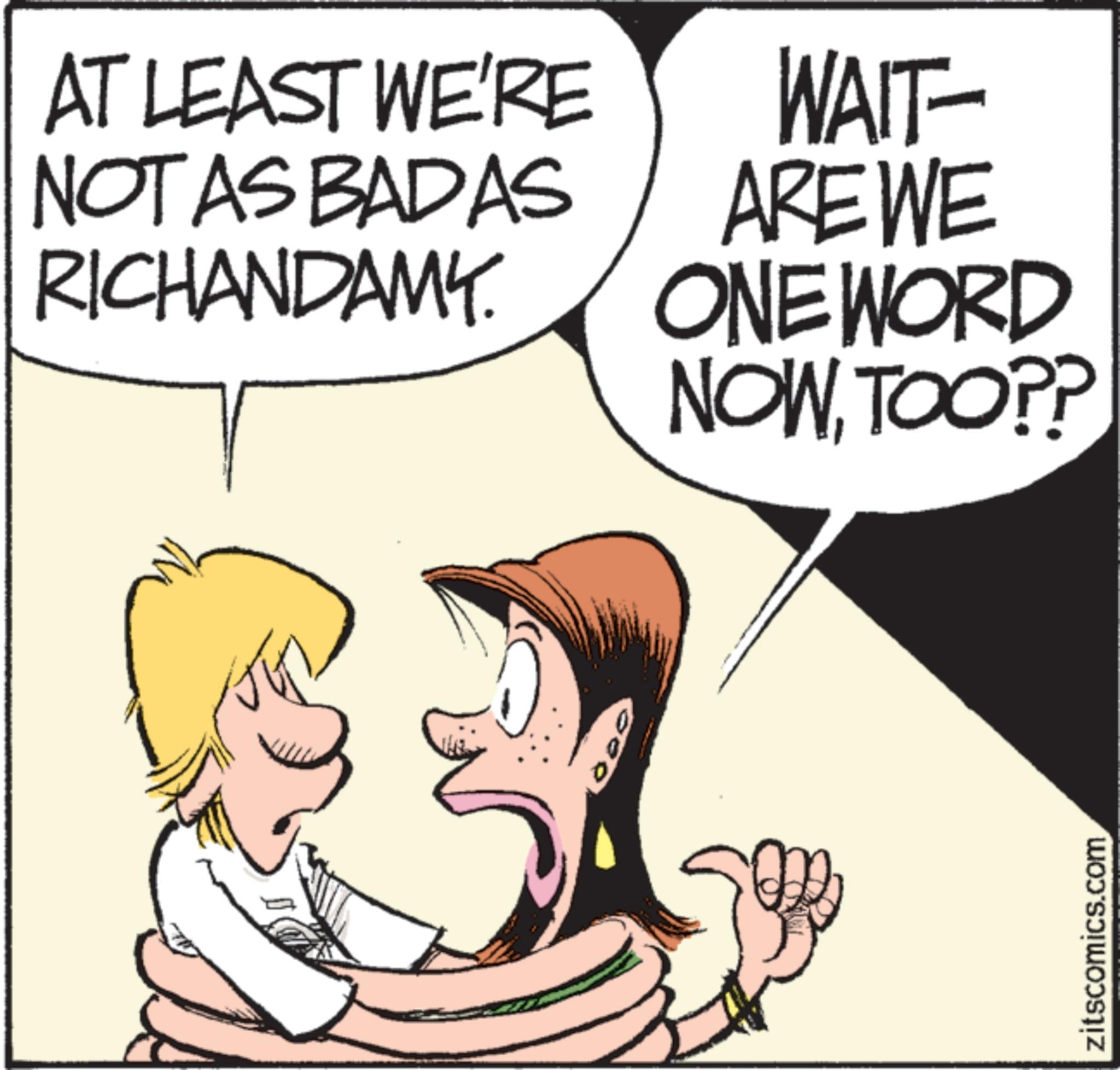 Animated cartoon OCR: AT LEAST WE'RE NOT AS BADAS RICHANDAMY WAIT- AREWE ONE WORD NOWTOO?? zitscomics.com AT LEAST WE'RE NOT AS BADAS RICHANDAMY WAIT- AREWE ONE WORD NOWTOO ?? zitscomics.com