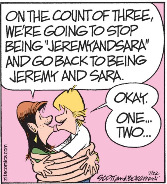 Pleased OCR: zitscomics.com ON THE COUNT OF THREEWE'RE GOING TO STOP BEING "JEREMYANDSARA" AND GO BACK TO BEING JEREMY AND SARA. 050 OKAY. ONE... TWO... 7/22 SCOTT and BORLAMAN.. zitscomics.com ON THE COUNT OF THREEWE'RE GOING TO STOP BEING " JEREMYANDSARA " AND GO BACK TO BEING JEREMY AND SARA . 050 OKAY . ONE ... TWO ... 7/22 SCOTT and BORLAMAN ..