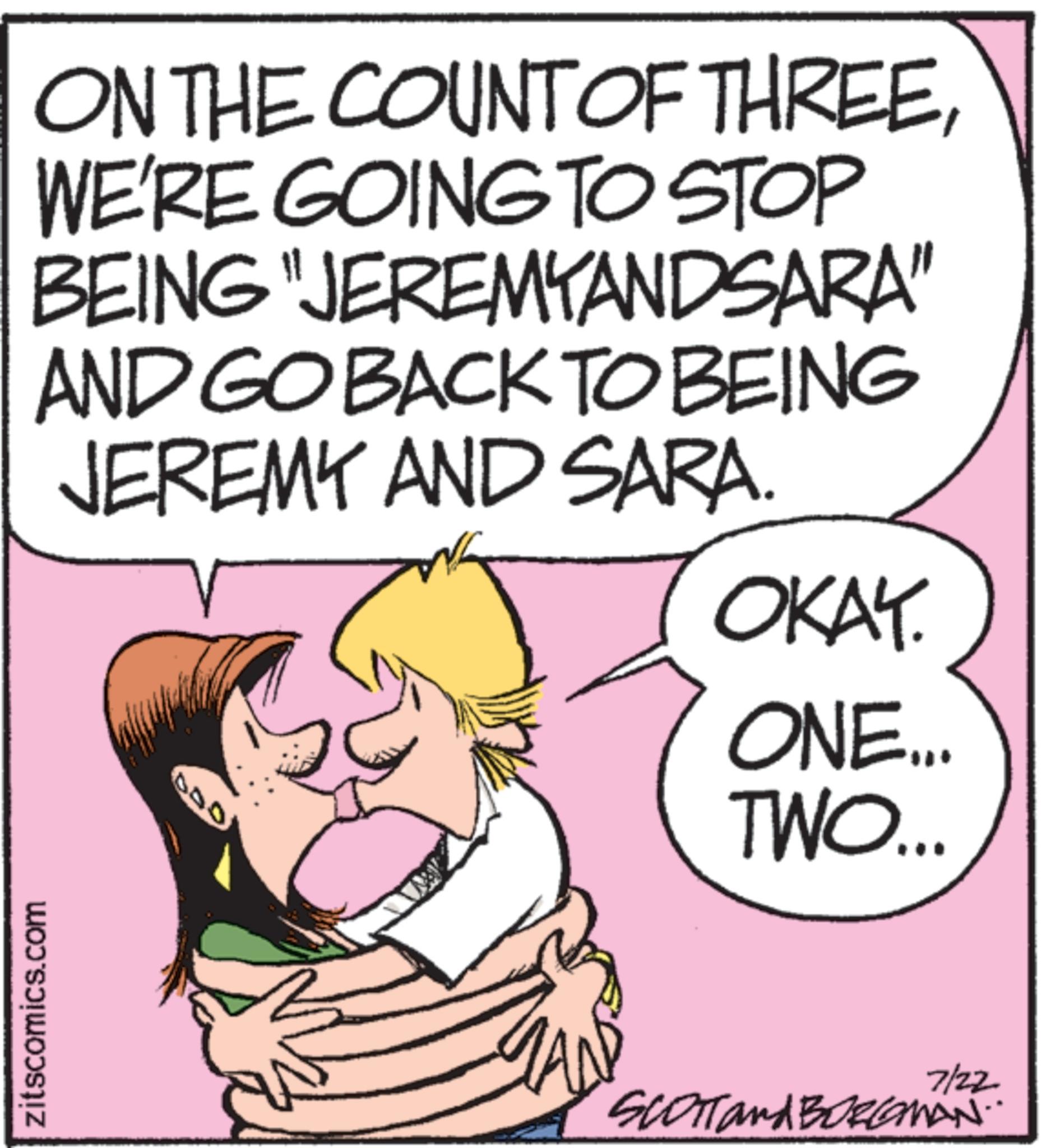 Pleased OCR: zitscomics.com ON THE COUNT OF THREEWE'RE GOING TO STOP BEING "JEREMYANDSARA" AND GO BACK TO BEING JEREMY AND SARA. 050 OKAY. ONE... TWO... 7/22 SCOTT and BORLAMAN.. zitscomics.com ON THE COUNT OF THREEWE'RE GOING TO STOP BEING " JEREMYANDSARA " AND GO BACK TO BEING JEREMY AND SARA . 050 OKAY . ONE ... TWO ... 7/22 SCOTT and BORLAMAN ..