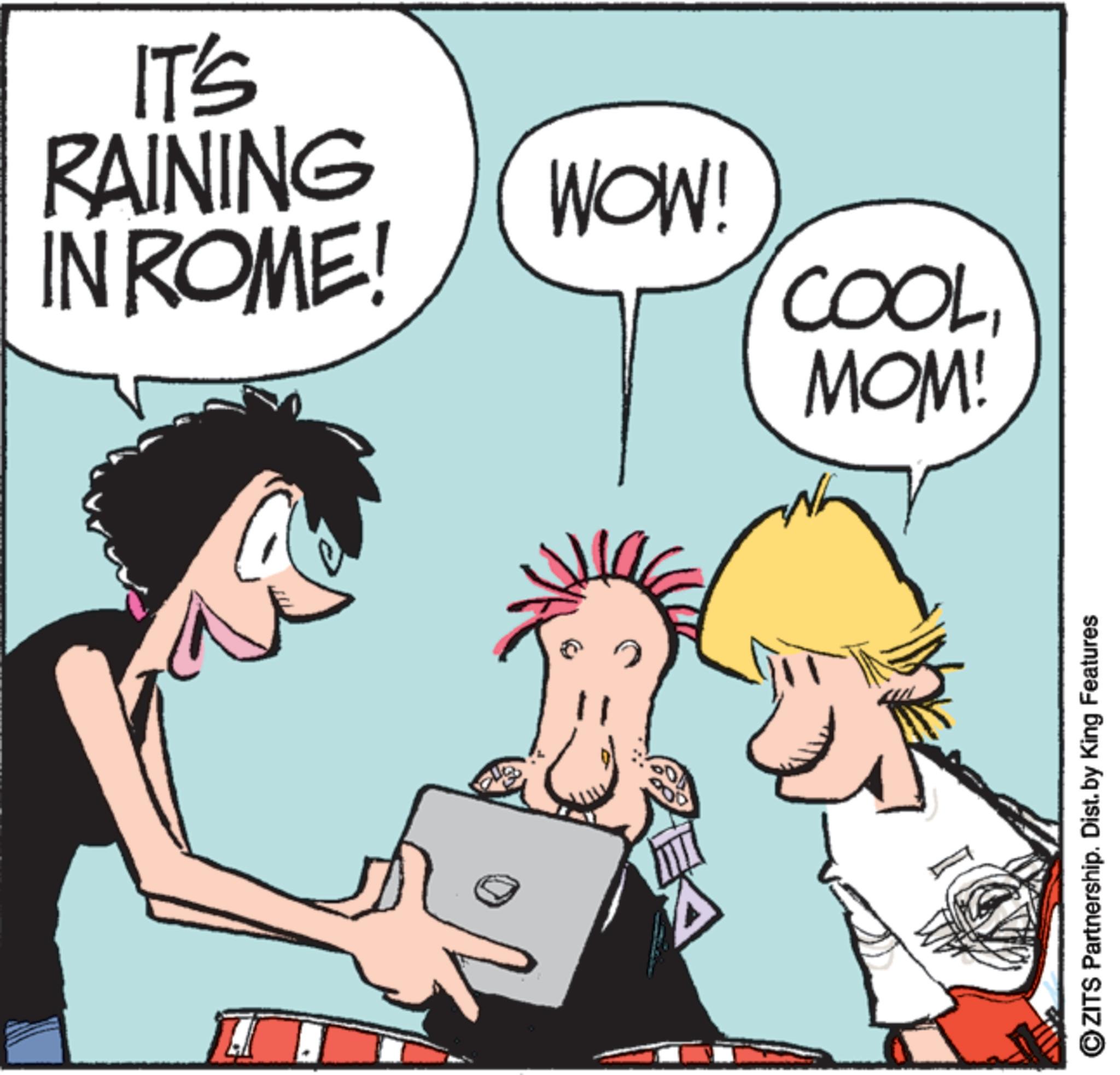 Comics OCR: IT'S RAINING IN ROME! WOW! COOLMOM! ZITS Partnership. Dist. by King Features IT'S RAINING IN ROME ! WOW ! COOLMOM ! ZITS Partnership . Dist . by King Features