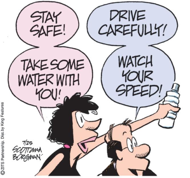 Comics OCR: ?ZITS Partnership. Dist. by King Features STAY SAFE! DRIVE CAREFULLY! TAKE SOME WATCH WATER WITH YOU! YOUR SPEED! 7/25 SCOTTand BORGMAN ?ZITS Partnership . Dist . by King Features STAY SAFE ! DRIVE CAREFULLY ! TAKE SOME WATCH WATER WITH YOU ! YOUR SPEED ! 7/25 SCOTTand BORGMAN