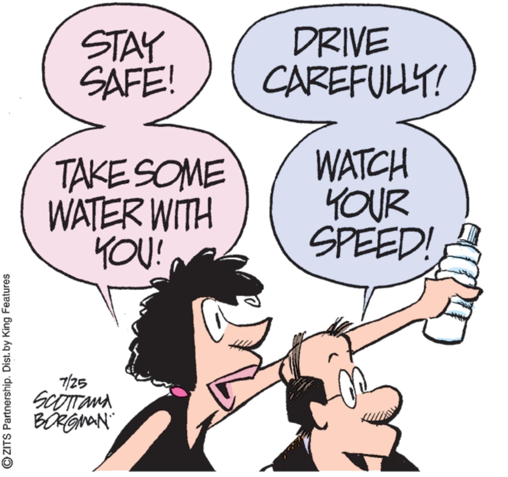 Comics OCR: ?ZITS Partnership. Dist. by King Features STAY SAFE! DRIVE CAREFULLY! TAKE SOME WATCH WATER WITH YOU! YOUR SPEED! 7/25 SCOTTand BORGMAN ?ZITS Partnership . Dist . by King Features STAY SAFE ! DRIVE CAREFULLY ! TAKE SOME WATCH WATER WITH YOU ! YOUR SPEED ! 7/25 SCOTTand BORGMAN