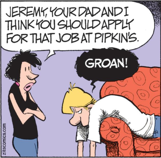 Animated cartoon OCR: zitscomics.com JEREMYYOUR DAD AND I THINK YOU SHOULD APPLY FOR THAT JOB AT PIPKIN'S. GROAN! zitscomics.com JEREMYYOUR DAD AND I THINK YOU SHOULD APPLY FOR THAT JOB AT PIPKIN'S . GROAN !
