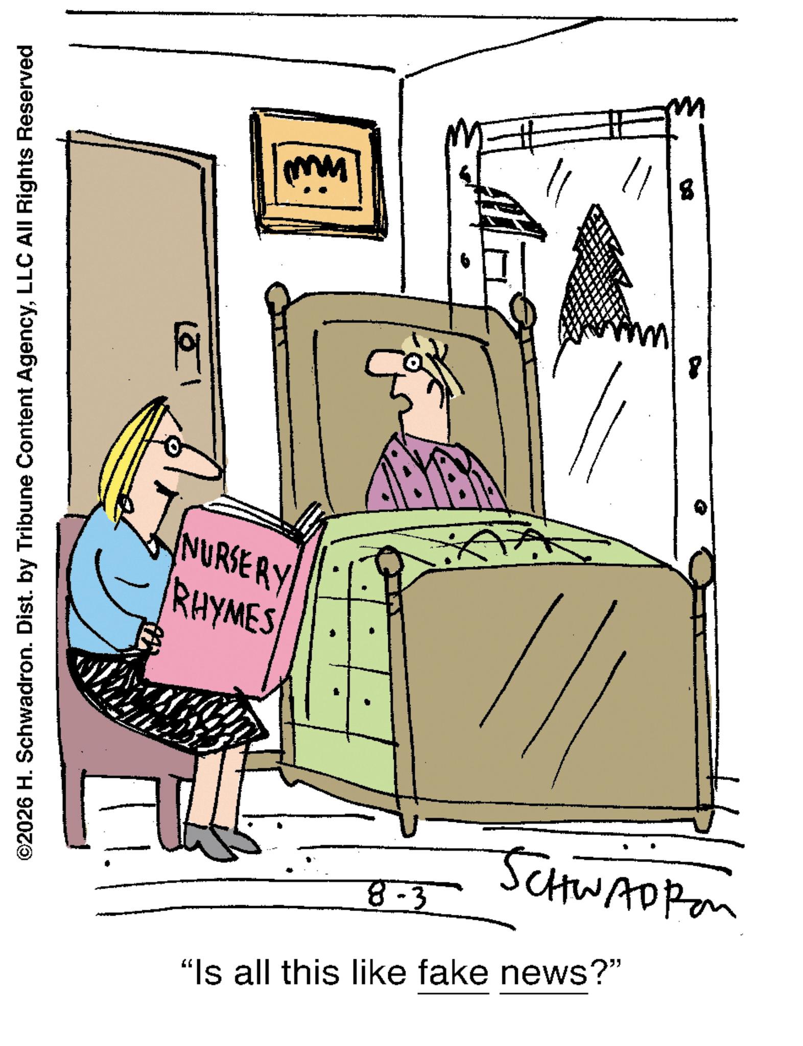 Photo caption OCR: ©2026 H. Schwadron. Dist. by Tribune Content AgencyLLC All Rights Reserved 19 NURSERY RHYMES 8-3 SCHWADROM "Is all this like fake news?" 8 © 2026 H. Schwadron . Dist . by Tribune Content AgencyLLC All Rights Reserved 19 NURSERY RHYMES 8-3 SCHWADROM " Is all this like fake news ? " 8