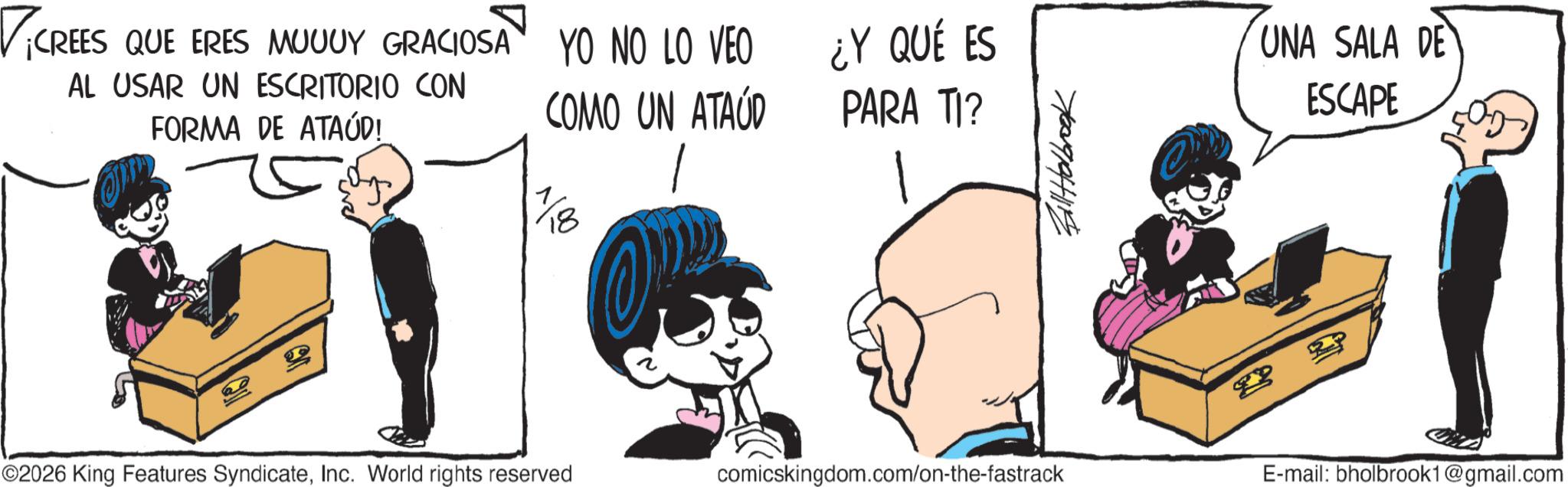 Publication OCR: ? AL USAR UN ESCRITORIO CON FORMA DE ATAÚD! ¡CREES QUE ERES MUUUY GRACIOSA YO NO LO VEO ¿Y QUÉ ES COMO UN ATAÚD PARA TI? 10 1 Bill Holbrook UNA SALA DE ESCAPE ©2026 King Features SyndicateInc. World rights reserved comicskingdom.com/on-the-fastrack E-mail: bholbrook1@gmail.com ? AL USAR UN ESCRITORIO CON FORMA DE ATAÚD ! ¡ CREES QUE ERES MUUUY GRACIOSA YO NO LO VEO ¿ Y QUÉ ES COMO UN ATAÚD PARA TI ? 10 1 Bill Holbrook UNA SALA DE ESCAPE © 2026 King Features SyndicateInc. World rights reserved comicskingdom.com/on-the-fastrack E - mail : bholbrook1@gmail.com