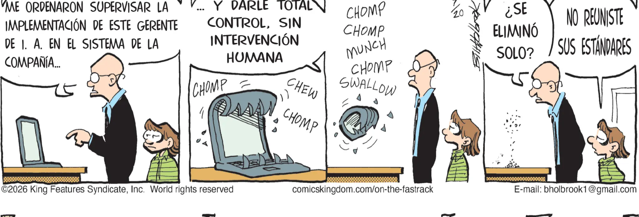 Personal computer OCR: 'ME ORDENARON SUPERVISAR LA IMPLEMENTACIÓN DE ESTE GERENTE DE 1. A. EN EL SISTEMA DE LA COMPAÑÍA... V... Y DARLE TOTAL CHOMP ¿SE CONTROLSIN CHOMP INTERVENCIÓN HUMANA CHOMP = CHEW MUNCH CHOMP SWALLOW ELIMINÓ SOLO? NO REUNISTE SUS ESTÁNDARES ©2026 King Features SyndicateInc. World rights reserved CHOMP comicskingdom.com/on-the-fastrack E-mail: bholbrook1@gmail.com ' ME ORDENARON SUPERVISAR LA IMPLEMENTACIÓN DE ESTE GERENTE DE 1. A. EN EL SISTEMA DE LA COMPAÑÍA ... V ... Y DARLE TOTAL CHOMP ¿ SE CONTROLSIN CHOMP INTERVENCIÓN HUMANA CHOMP = CHEW MUNCH CHOMP SWALLOW ELIMINÓ SOLO ? NO REUNISTE SUS ESTÁNDARES © 2026 King Features SyndicateInc. World rights reserved CHOMP comicskingdom.com/on-the-fastrack E - mail : bholbrook1@gmail.com