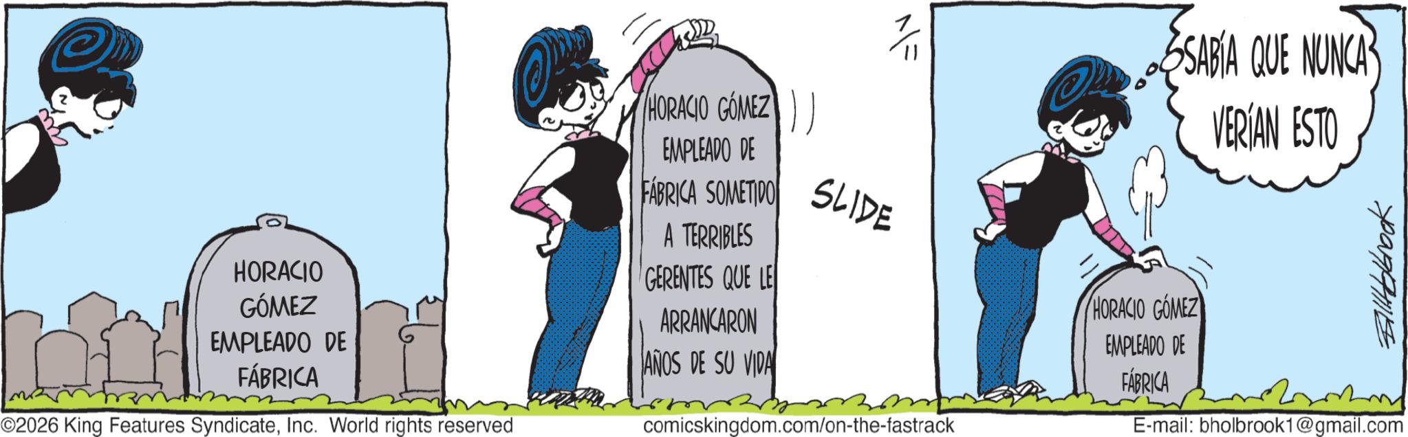 Publication OCR: HORACIO GÓMEZ EMPLEADO DE FÁBRICA ©2026 King Features SyndicateInc. World rights reserved HORACIO GÓMEZ EMPLEADO DE FÁBRICA SOMETIDO A TERRIBLES GERENTES QUE LE ARRANCARON ANOS DE SU VIDA NF SLIDE comicskingdom.com/on-the-fastrack SABIA QUE NUNCA VERÍAN ESTO HORACIO GOMEZ EMPLEADO DE FÁBRICA Billbrook E-mail: bholbrook1@gmail.com HORACIO GÓMEZ EMPLEADO DE FÁBRICA © 2026 King Features SyndicateInc. World rights reserved HORACIO GÓMEZ EMPLEADO DE FÁBRICA SOMETIDO A TERRIBLES GERENTES QUE LE ARRANCARON ANOS DE SU VIDA NF SLIDE comicskingdom.com/on-the-fastrack SABIA QUE NUNCA VERÍAN ESTO HORACIO GOMEZ EMPLEADO DE FÁBRICA Billbrook E - mail : bholbrook1@gmail.com
