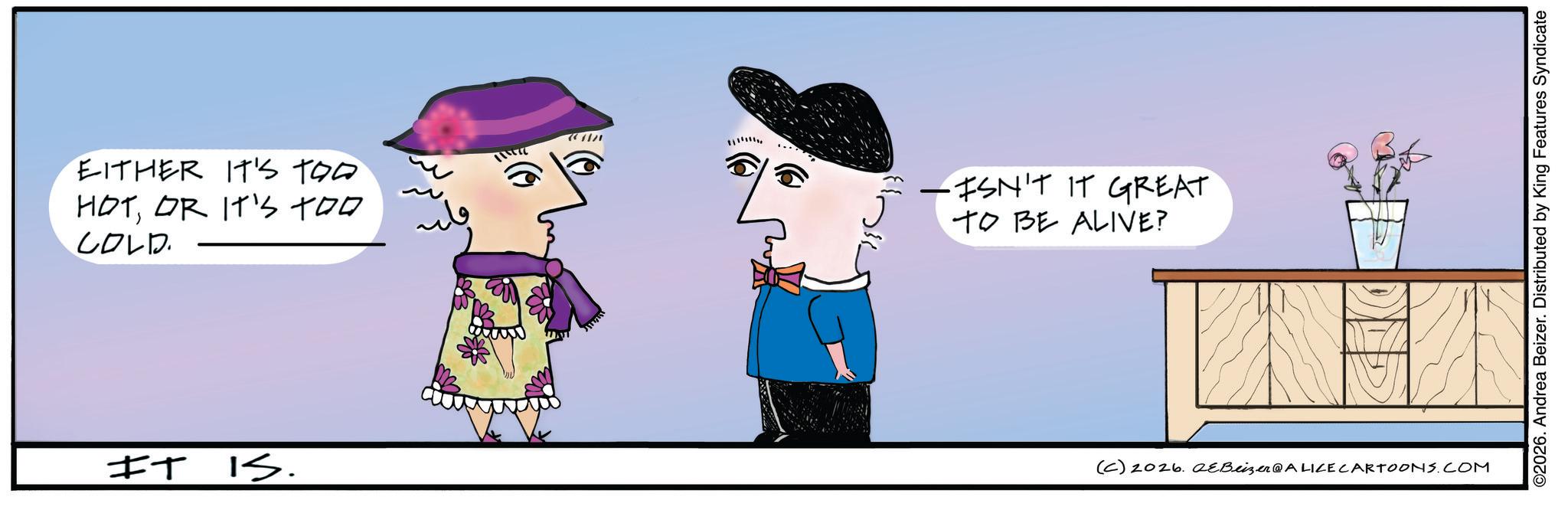 Fictional character OCR: EITHER IT'S TOO HOTOR IT'S TOO COLD. -ISN'T IT GREAT TO BE ALIVE? IT IS. (C) 2026. eBeizer@ALICE CARTOONS.COM ©2026. Andrea Beizer. Distributed by King Features Syndicate EITHER IT'S TOO HOTOR IT'S TOO COLD . -ISN'T IT GREAT TO BE ALIVE ? IT IS . ( C ) 2026. eBeizer @ ALICE CARTOONS.COM © 2026 . Andrea Beizer . Distributed by King Features Syndicate