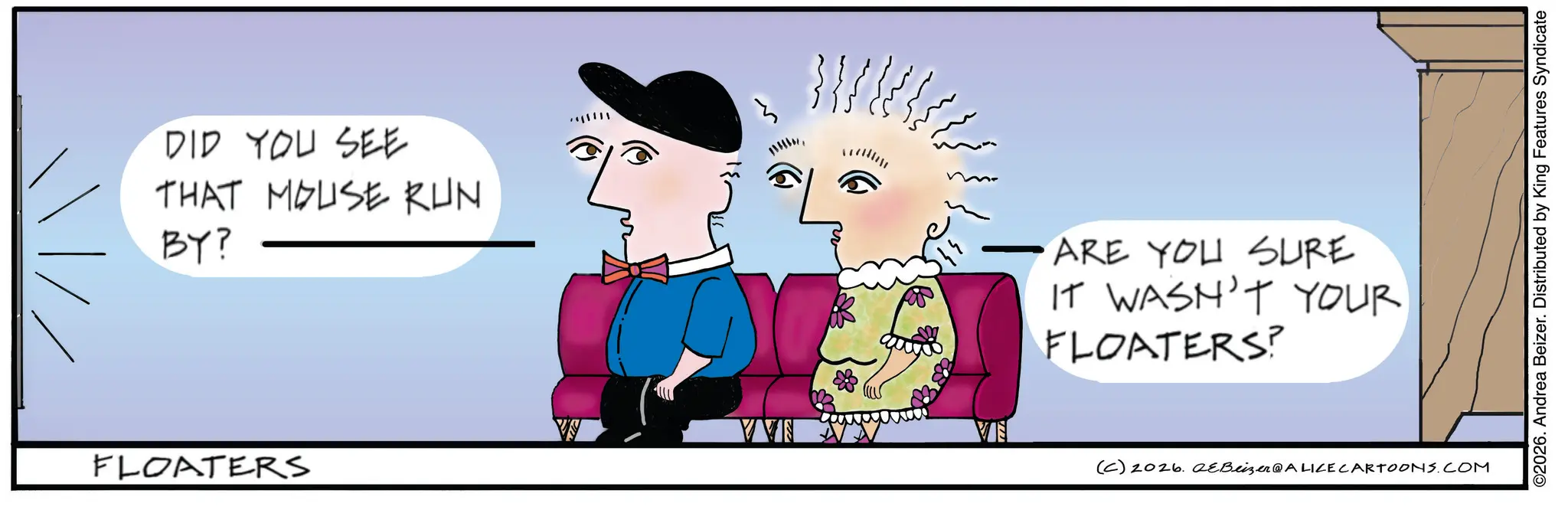 Handwriting OCR: DID YOU SEE THAT MOUSE RUN BY? FLOATERS ????? ARE YOU SURE IT WASN'T YOUR FLOATERS? VI (C) 2026. eBeizer@ALICE CARTOONS.COM ©2026. Andrea Beizer. Distributed by King Features Syndicate DID YOU SEE THAT MOUSE RUN BY ? FLOATERS ? ? ??? ARE YOU SURE IT WASN'T YOUR FLOATERS ? VI ( C ) 2026. eBeizer @ ALICE CARTOONS.COM © 2026 . Andrea Beizer . Distributed by King Features Syndicate