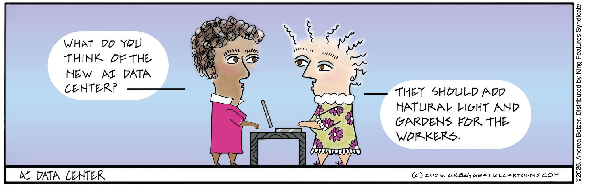 Animated cartoon OCR: WHAT DO YOU THINK OF THE NEW AI DATA CENTER? AI DATA CENTER ?? ?? THEY SHOULD ADD NATURAL LIGHT AND GARDENS FOR THE WORKERS. (C) 2026. eBeizer@ALICE CARTOONS.COM ©2026. Andrea Beizer. Distributed by King Features Syndicate WHAT DO YOU THINK OF THE NEW AI DATA CENTER ? AI DATA CENTER ?? ?? THEY SHOULD ADD NATURAL LIGHT AND GARDENS FOR THE WORKERS . ( C ) 2026. eBeizer @ ALICE CARTOONS.COM © 2026 . Andrea Beizer . Distributed by King Features Syndicate