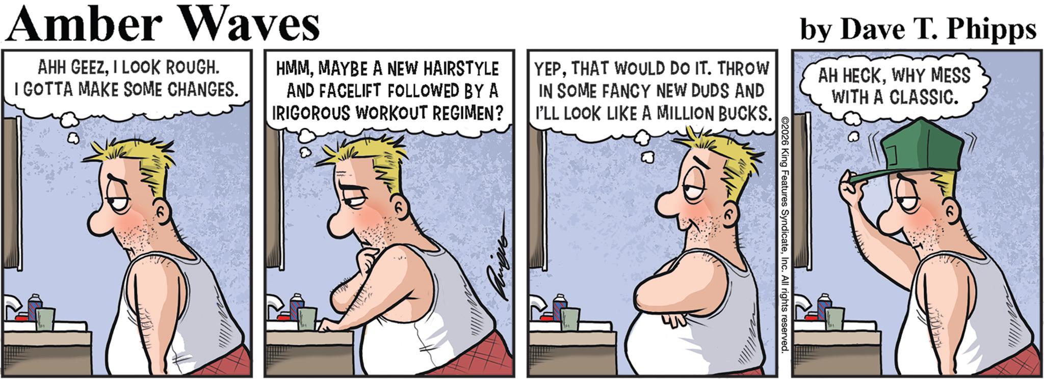 Animated cartoon OCR: ©2026 King Features SyndicateInc. All rights reserved. Amber Waves AHH GEEZI LOOK ROUGH. I GOTTA MAKE SOME CHANGES. HMMMAYBE A NEW HAIRSTYLE AND FACELIFT FOLLOWED BY A IRIGOROUS WORKOUT REGIMEN? YEPTHAT WOULD DO IT. THROW IN SOME FANCY NEW DUDS AND I'LL LOOK LIKE A MILLION BUCKS. by Dave T. Phipps AH HECKWHY MESS WITH A CLASSIC. © 2026 King Features SyndicateInc. All rights reserved . Amber Waves AHH GEEZI LOOK ROUGH . I GOTTA MAKE SOME CHANGES . HMMMAYBE A NEW HAIRSTYLE AND FACELIFT FOLLOWED BY A IRIGOROUS WORKOUT REGIMEN ? YEPTHAT WOULD DO IT . THROW IN SOME FANCY NEW DUDS AND I'LL LOOK LIKE A MILLION BUCKS . by Dave T. Phipps AH HECKWHY MESS WITH A CLASSIC .
