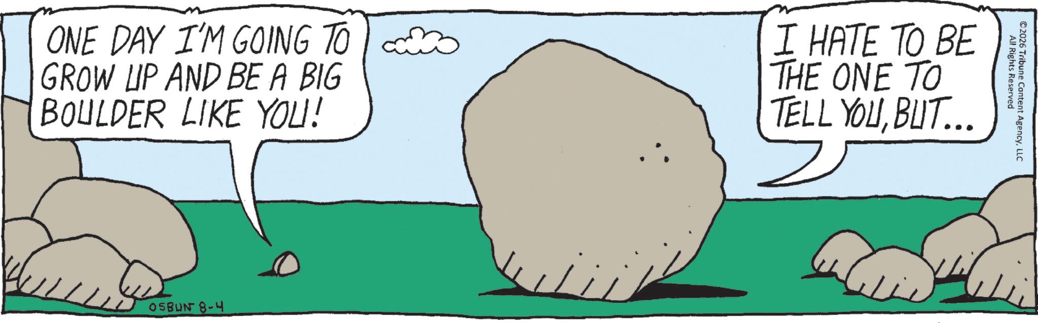 OCR: All Rights Reserved ©2026 Tribune Content AgencyLLC ONE DAY I'M GOING TO GROW UP AND BE A BIG BOULDER LIKE YOU! I HATE TO BE THE ONE TO TELL YOUBUT... 05BUN 8-4 All Rights Reserved © 2026 Tribune Content AgencyLLC ONE DAY I'M GOING TO GROW UP AND BE A BIG BOULDER LIKE YOU ! I HATE TO BE THE ONE TO TELL YOUBUT ... 05BUN 8-4